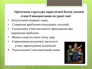 Орієнтовна структура евристичної бесіди, основні 
етапи її використання на уроці такі: 
• Актуалізація опорних знань. 
• Створення проблемно-пошукових ситуацій. 
• Спонукання учнів висловити припущення про 
вирішення проблеми. 
• Вимога довести свою точку зору. 
• Спрямування розумової діяльності 
учнів, коректування відповідей. 
 Узагальнення і систематизація знань. 
 