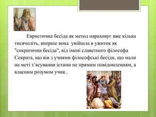 Евристична бесіда як метод нараховує вже кілька 
тисячоліть, вперше вона увійшла в ужиток як 
"сократична бесіда", від імені славетного філософа 
Сократа, що вів з учнями філософські бесіди, що мали 
на меті з’ясування істини не прямим повідомленням, а 
власним розумом учня.. 
 