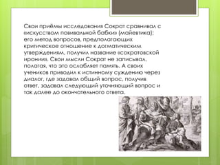 Свои приёмы исследования Сократ сравнивал с 
«искусством повивальной бабки» (майевтика); 
его метод вопросов, предполагающих 
критическое отношение к догматическим 
утверждениям, получил название «сократовской 
иронии». Свои мысли Сократ не записывал, 
полагая, что это ослабляет память. А своих 
учеников приводил к истинному суждению через 
диалог, где задавал общий вопрос, получив 
ответ, задавал следующий уточняющий вопрос и 
так далее до окончательного ответа. 
 