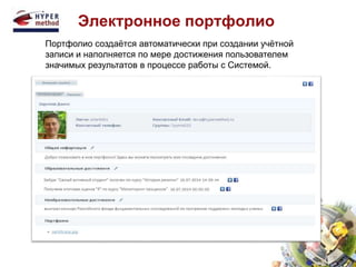 Электронное портфолио 
Портфолио создаётся автоматически при создании учётной 
записи и наполняется по мере достижения пользователем 
значимых результатов в процессе работы с Системой. 
 
