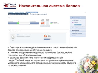 Накопительная система баллов 
• Порог прохождения курса – минимальное допустимое количество 
баллов для завершения обучения по курсу. 
• Помимо отображения набранного количества баллов, можно 
подключить отображение оценки. 
• Баллы за занятия типа «Тест» и «Информационный 
ресурс/Учебный модуль» слушатель получает как произведение 
указанного максимального балла и процента успешности студента 
по этому занятию. 
 