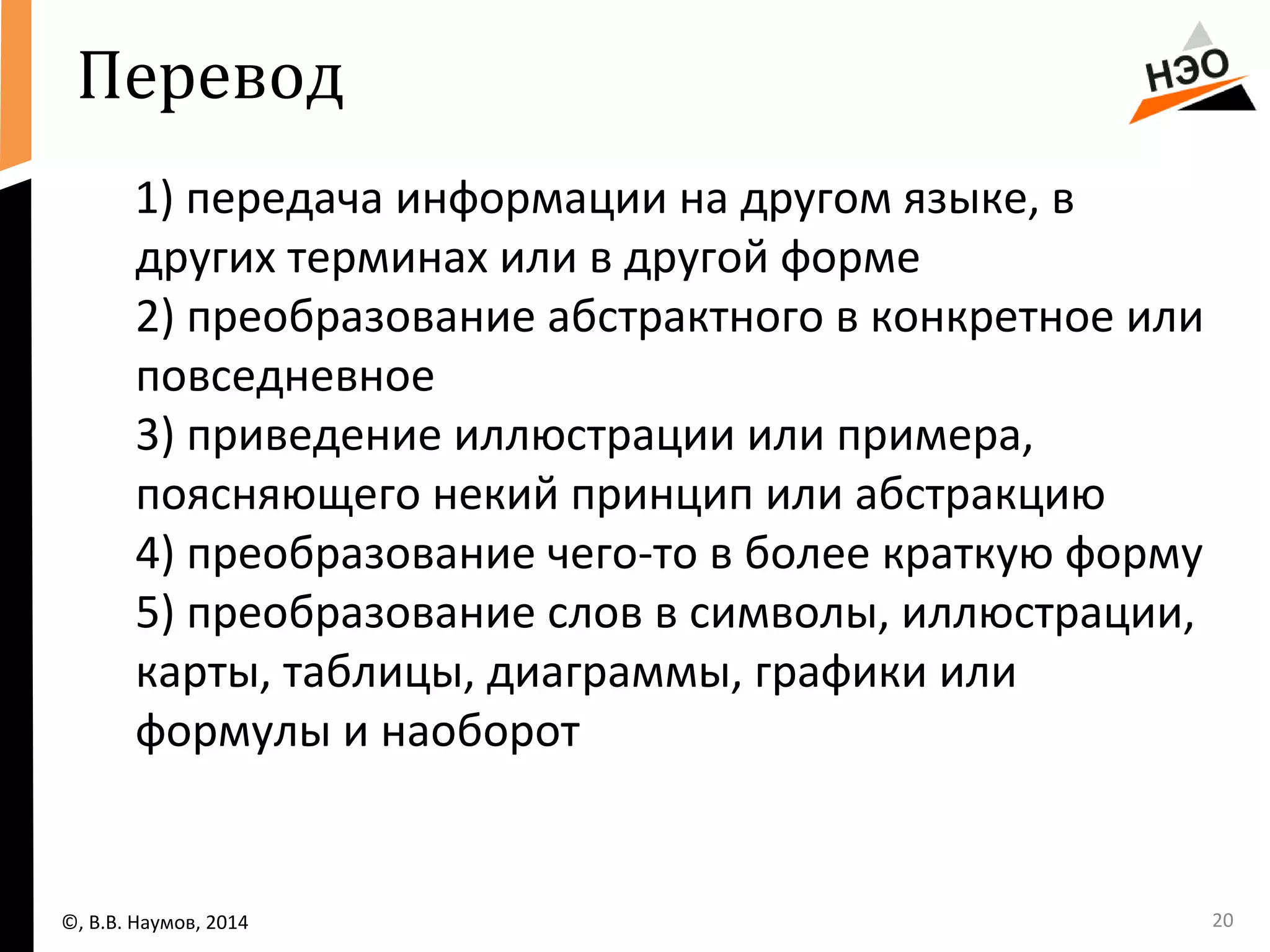 Перевод 
1) передача информации на другом языке, в 
других терминах или в другой форме 
2) преобразование абстрактного в конкретное или 
повседневное 
3) приведение иллюстрации или примера, 
поясняющего некий принцип или абстракцию 
4) преобразование чего-то в более краткую форму 
5) преобразование слов в символы, иллюстрации, 
карты, таблицы, диаграммы, графики или 
формулы и наоборот 
©, В.В. Наумов, 2014 20 
 