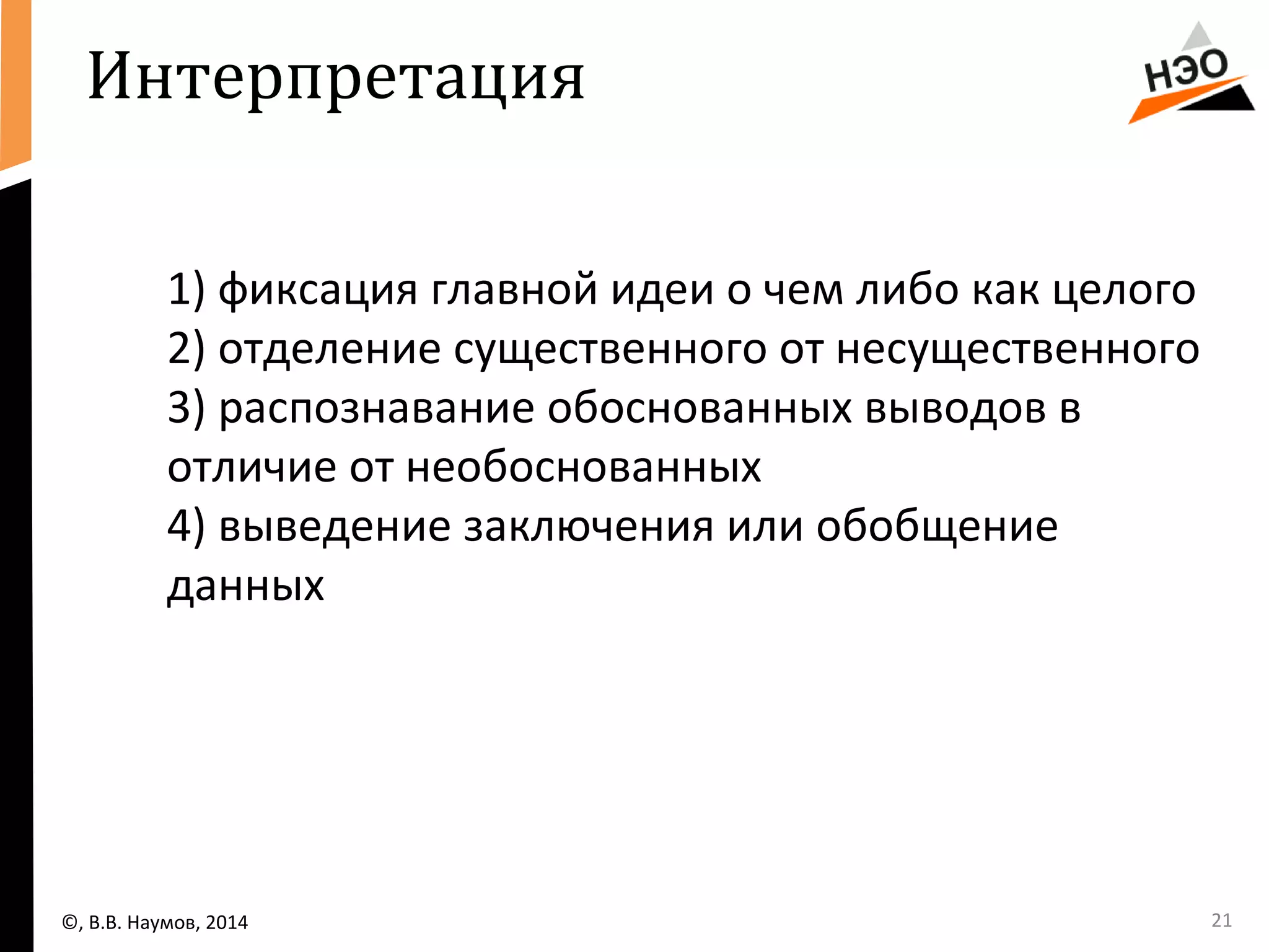 Интерпретация 
1) фиксация главной идеи о чем либо как целого 
2) отделение существенного от несущественного 
3) распознавание обоснованных выводов в 
отличие от необоснованных 
4) выведение заключения или обобщение 
данных 
©, В.В. Наумов, 2014 21 
 
