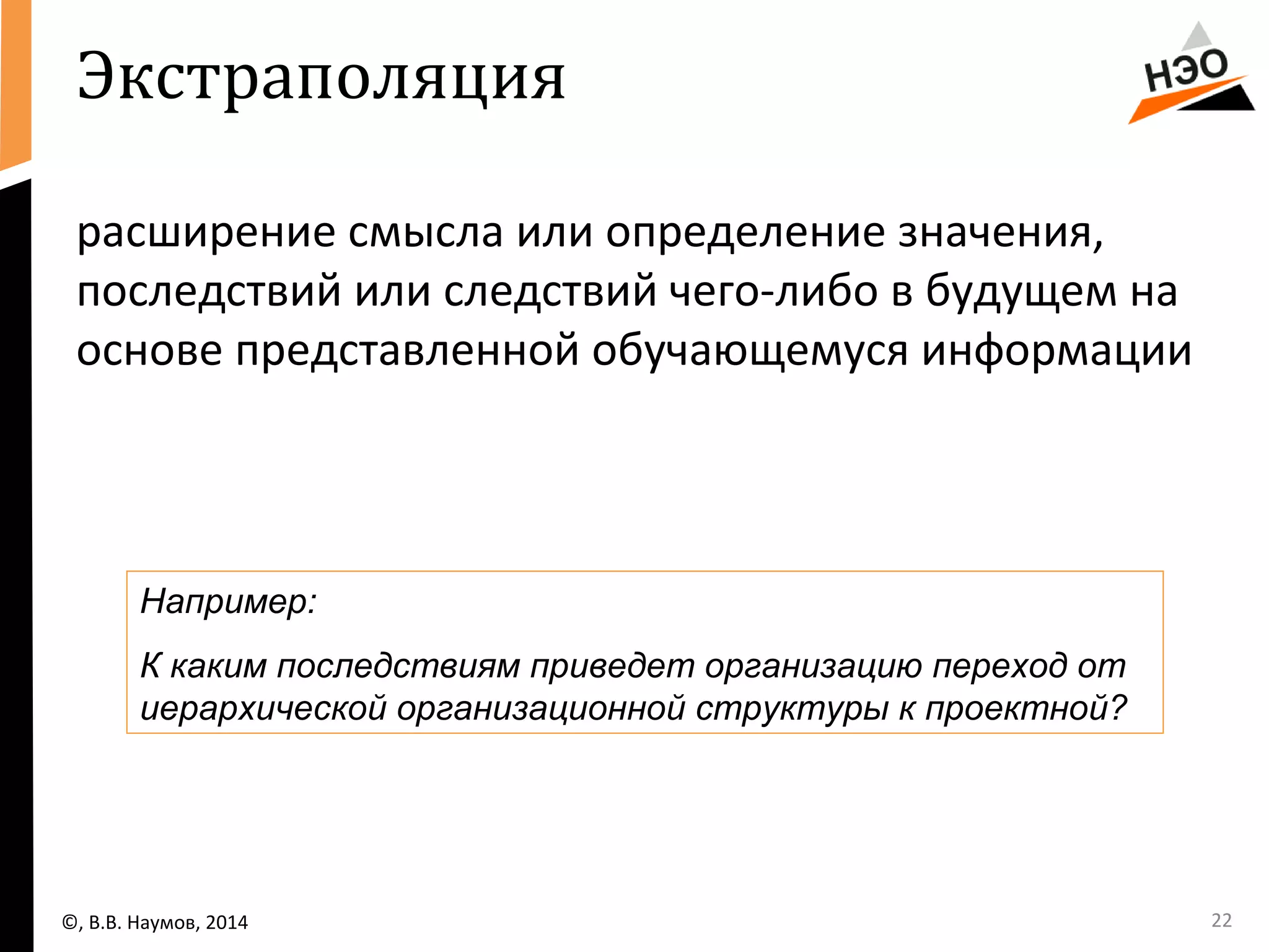 Экстраполяция 
расширение смысла или определение значения, 
последствий или следствий чего-либо в будущем на 
основе представленной обучающемуся информации 
Например: 
К каким последствиям приведет организацию переход от 
иерархической организационной структуры к проектной? 
©, В.В. Наумов, 2014 22 
 