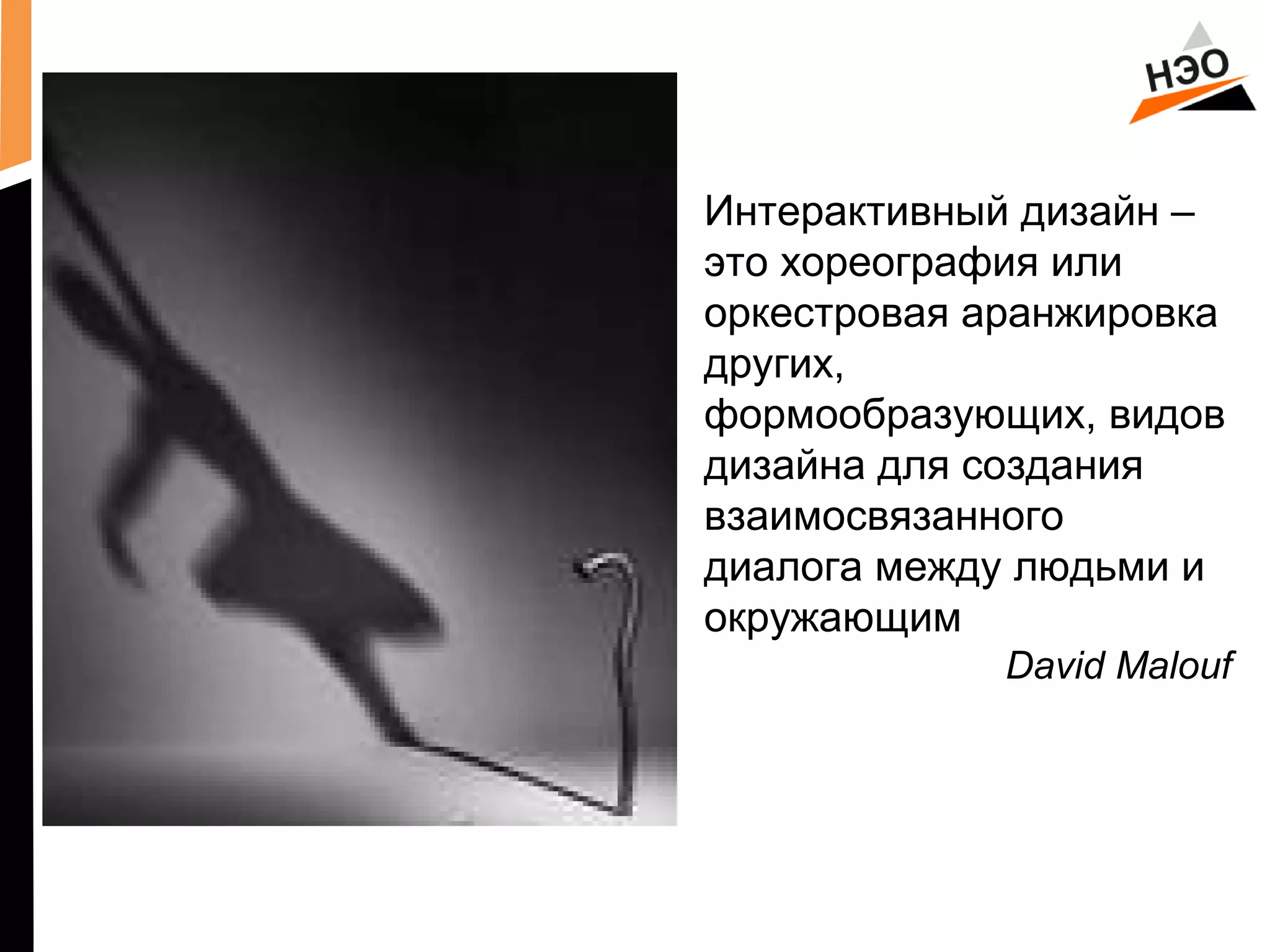 Интерактивный дизайн – 
это хореография или 
оркестровая аранжировка 
других, 
формообразующих, видов 
дизайна для создания 
взаимосвязанного 
диалога между людьми и 
окружающим 
David Malouf 
 