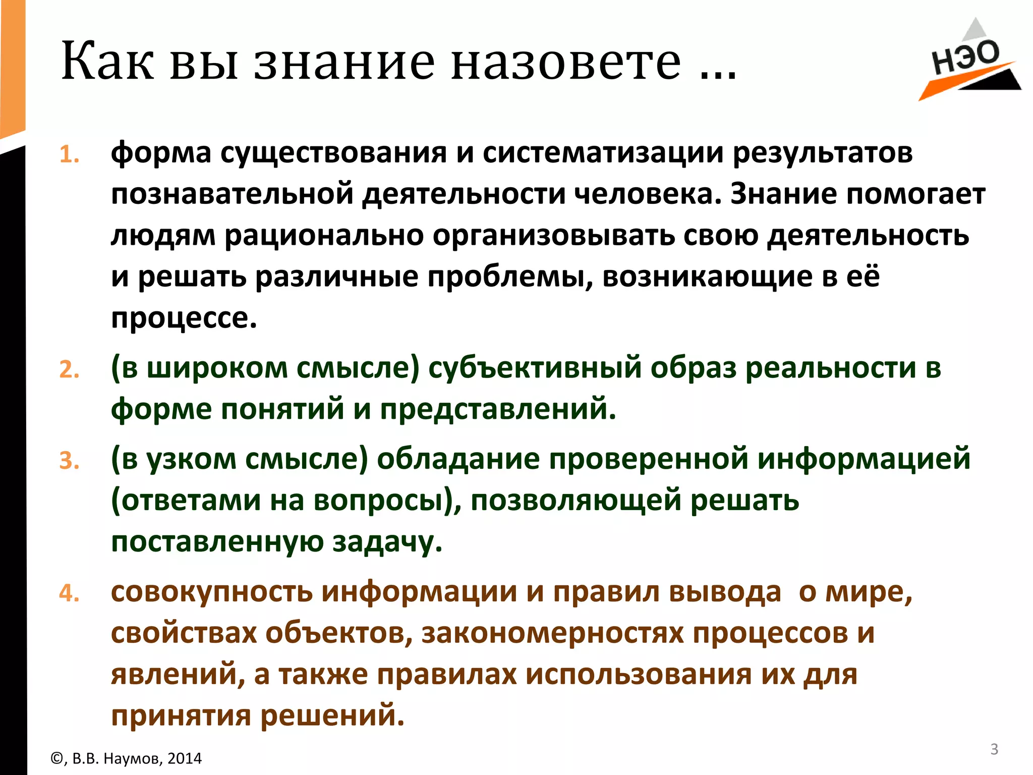 Как вы знание назовете … 
1. форма существования и систематизации результатов 
познавательной деятельности человека. Знание помогает 
людям рационально организовывать свою деятельность 
и решать различные проблемы, возникающие в её 
процессе. 
2. (в широком смысле) субъективный образ реальности в 
форме понятий и представлений. 
3. (в узком смысле) обладание проверенной информацией 
(ответами на вопросы), позволяющей решать 
поставленную задачу. 
4. совокупность информации и правил вывода о мире, 
свойствах объектов, закономерностях процессов и 
явлений, а также правилах использования их для 
принятия решений. 
©, В.В. Наумов, 2014 3 
 