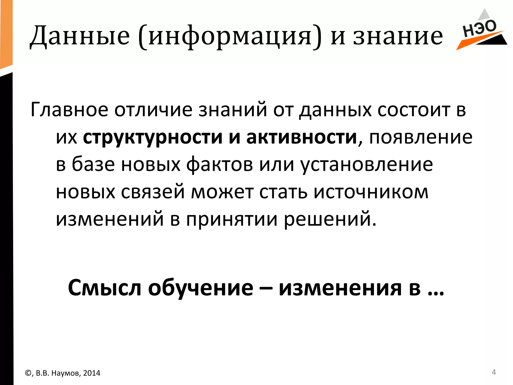 Данные (информация) и знание 
Главное отличие знаний от данных состоит в 
их структурности и активности, появление 
в базе новых фактов или установление 
новых связей может стать источником 
изменений в принятии решений. 
Смысл обучение – изменения в … 
©, В.В. Наумов, 2014 4 
 