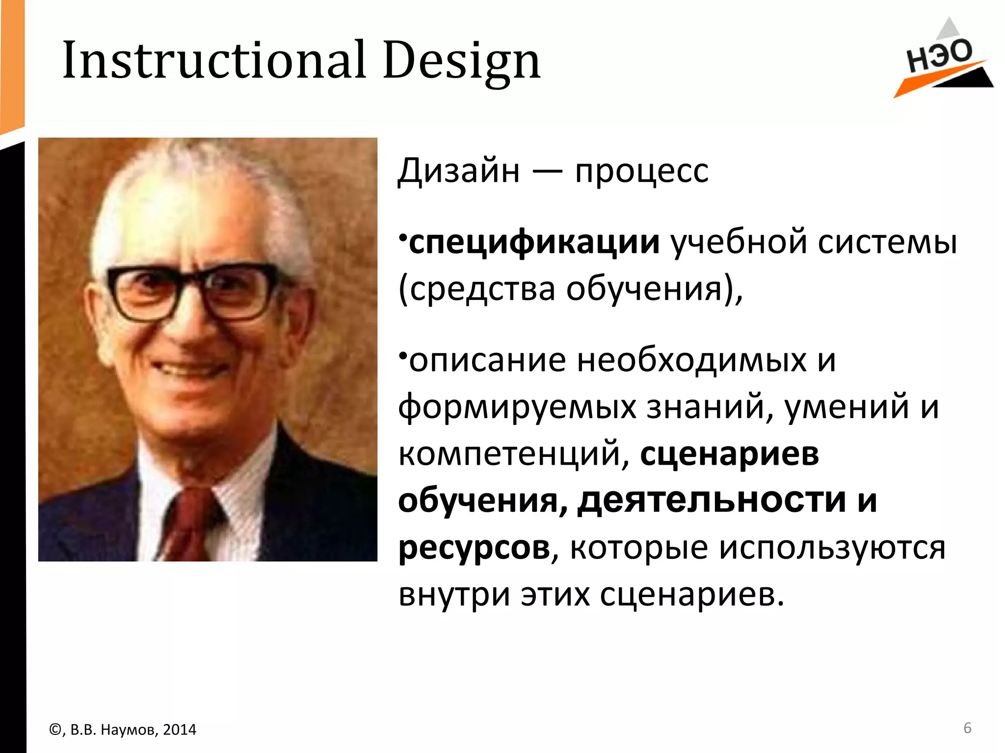 6 
Instructional Design 
Дизайн — процесс 
•спецификации учебной системы 
(средства обучения), 
•описание необходимых и 
формируемых знаний, умений и 
компетенций, сценариев 
обучения, деятельности и 
ресурсов, которые используются 
внутри этих сценариев. 
©, В.В. Наумов, 2014 
 