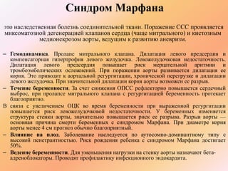 Синдром Марфана 
это наследственная болезнь соединительной ткани. Поражение ССС проявляется 
миксоматозной дегенерацией клапанов сердца (чаще митрального) и кистозным 
медионекрозом аорты, ведущим к развитию аневризм. 
– Гемодинамика. Пролапс митрального клапана. Дилатация левого предсердия и 
компенсаторная гипертрофия левого желудочка. Левожелудочковая недостаточность. 
Дилатация левого предсердия повышает риск мерцательной аритмии и 
тромбоэмболических осложнений. При поражении аорты развивается дилатация ее 
корня. Это приводит к аортальной регургитации, хронической перегрузке и дилатации 
левого желудочка. При значительной дилатации корня аорты возможен ее разрыв. 
– Течение беременности. За счет снижения ОПСС рефлекторно повышается сердечный 
выброс, при пролапсе митрального клапана с регургитацией беременность протекает 
благоприятно. 
В связи с увеличением ОЦК во время беременности при выраженной регургитации 
повышается риск левожелудочковой недостаточности. У беременных изменяется 
структура стенки аорты, значительно повышается риск ее разрыва. Разрыв аорты — 
основная причина смерти беременных с синдромом Марфана. При диаметре корня 
аорты менее 4 см прогноз обычно благоприятный. 
– Влияние на плод. Заболевание наследуется по аутосомно-доминантному типу с 
высокой пенетрантностью. Риск рождения ребенка с синдромом Марфана достигает 
50%. 
– Ведение беременности. Для уменьшения нагрузки на стенку аорты назначают бета- 
адреноблокаторы. Проводят профилактику инфекционного эндокардита. 
 