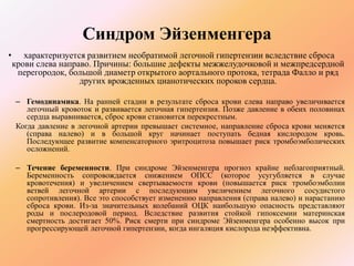 Синдром Эйзенменгера 
• характеризуется развитием необратимой легочной гипертензии вследствие сброса 
крови слева направо. Причины: большие дефекты межжелудочковой и межпредсердной 
перегородок, большой диаметр открытого аортального протока, тетрада Фалло и ряд 
других врожденных цианотических пороков сердца. 
– Гемодинамика. На ранней стадии в результате сброса крови слева направо увеличивается 
легочный кровоток и развивается легочная гипертензия. Позже давление в обеих половинах 
сердца выравнивается, сброс крови становится перекрестным. 
Когда давление в легочной артерии превышает системное, направление сброса крови меняется 
(справа налево) и в большой круг начинает поступать бедная кислородом кровь. 
Последующее развитие компенсаторного эритроцитоза повышает риск тромбоэмболических 
осложнений. 
– Течение беременности. При синдроме Эйзенменгера прогноз крайне неблагоприятный. 
Беременность сопровождается снижением ОПСС (которое усугубляется в случае 
кровотечения) и увеличением свертываемости крови (повышается риск тромбоэмболии 
ветвей легочной артерии с последующим увеличением легочного сосудистого 
сопротивления). Все это способствует изменению направления (справа налево) и нарастанию 
сброса крови. Из-за значительных колебаний ОЦК наибольшую опасность представляют 
роды и послеродовой период. Вследствие развития стойкой гипоксемии материнская 
смертность достигает 50%. Риск смерти при синдроме Эйзенменгера особенно высок при 
прогрессирующей легочной гипертензии, когда ингаляция кислорода неэффективна. 
 