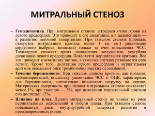 МИТРАЛЬНЫЙ СТЕНОЗ 
– Гемодинамика. При митральном стенозе затруднен отток крови из 
левого предсердия. Это приводит к его дилатации, а в дальнейшем — 
к развитию легочной гипертензии. При тяжелом стенозе (площадь 
отверстия митрального клапана менее 1 кв. см.) увеличение 
сердечного выброса возможно только за счет повышения ЧСС. 
Тахикардия снижает время наполнения желудочков, усугубляя 
дилатацию левого предсердия. Появляется мерцательная аритмия. Все 
это приводит к венозному застою, в тяжелых случаях развивается отек 
легких. Кроме того, дилатация левого предсердия и мерцательная 
аритмия повышают риск тромбоэмболических осложнений. 
– Течение беременности. При тяжелом стенозе прогноз, как правило, 
неблагоприятный, поскольку увеличение ЧСС и ОЦК, характерные 
для беременности, значительно повышают нагрузку на сердце. 
Материнская смертность при легком митральном стенозе составляет 
менее 1%, при тяжелом — 5%, при появлении мерцательной аритмии 
она достигает 17%. 
– Влияние на плод. Легкий митральный стеноз не влияет на риск 
перинатальных осложнений и гибели плода. При тяжелом стенозе 
повышается риск внутриутробной задержки развития и 
преждевременных родов. 
 