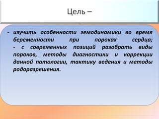 Цель – 
- изучить особенности гемодинамики во время 
беременности при пороках сердца; 
- с современных позиций разобрать виды 
пороков, методы диагностики и коррекции 
данной патологии, тактику ведения и методы 
родоразрешения. 
 