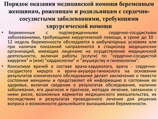 Порядок оказания медицинской помощи беременным 
женщинам, роженицам и родильницам с сердечно- 
сосудистыми заболеваниями, требующими 
хирургической помощи 
• Беременные с подтвержденными сердечно-сосудистыми 
заболеваниями, требующими хирургической помощи, в сроке до 10 - 
12 недель беременности обследуются в амбулаторных условиях или 
при наличии показаний направляются в стационар медицинских 
организаций, имеющих лицензию на осуществление медицинской 
деятельности, включая работы (услуги) по "сердечно-сосудистой 
хирургии" и (или) "кардиологии" и "акушерству и гинекологии". 
• Консилиум врачей в составе врача-кардиолога, врача - сердечно- 
сосудистого хирурга и врача-акушера-гинеколога на основании 
результатов клинического обследования делает заключение о тяжести 
состояния женщины и представляет ей информацию о состоянии ее 
здоровья, включая сведения о результатах обследования, наличии 
заболевания, его диагнозе и прогнозе, методах лечения, связанном с 
ними риске, возможных вариантах медицинского вмешательства, их 
последствиях и результатах проведенного лечения для решения 
вопроса о возможности дальнейшего вынашивания беременности. 
 