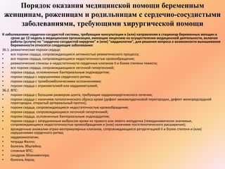 Порядок оказания медицинской помощи беременным 
женщинам, роженицам и родильницам с сердечно-сосудистыми 
заболеваниями, требующими хирургической помощи 
К заболеваниям сердечно-сосудистой системы, требующим консультации и (или) направления в стационар беременных женщин в 
сроке до 12 недель в медицинские организации, имеющие лицензию на осуществление медицинской деятельности, включая 
работы (услуги) по "сердечно-сосудистой хирургии" и (или) "кардиологии", для решения вопроса о возможности вынашивания 
беременности относятся следующие заболевания: 
36.1. ревматические пороки сердца: 
• все пороки сердца, сопровождающиеся активностью ревматического процесса; 
• все пороки сердца, сопровождающиеся недостаточностью кровообращения; 
• ревматические стенозы и недостаточности сердечных клапанов II и более степени тяжести; 
• все пороки сердца, сопровождающиеся легочной гипертензией; 
• пороки сердца, осложненные бактериальным эндокардитом; 
• пороки сердца с нарушениями сердечного ритма; 
• пороки сердца с тромбоэмболическими осложнениями; 
• пороки сердца с атриомегалией или кардиомегалией; 
36.2. ВПС: 
• пороки сердца с большим размером шунта, требующие кардиохирургического лечения; 
• пороки сердца с наличием патологического сброса крови (дефект межжелудочковой перегородки, дефект межпредсердной 
перегородки, открытый артериальный проток); 
• пороки сердца, сопровождающиеся недостаточностью кровообращения; 
• пороки сердца, сопровождающиеся легочной гипертензией; 
• пороки сердца, осложненные бактериальным эндокардитом; 
• пороки сердца с затрудненным выбросом крови из правого или левого желудочка (гемодинамически значимые, 
сопровождающиеся недостаточностью кровообращения и (или) наличием постстенотического расширения); 
• врожденные аномалии атрио-вентрикулярных клапанов, сопровождающиеся регургитацией II и более степени и (или) 
нарушениями сердечного ритма; 
• кардиомиопатии; 
• тетрада Фалло; 
• Болезнь Эбштейна; 
• сложные ВПС; 
• синдром Эйзенменгера; 
• болезнь Аэрза; 
 