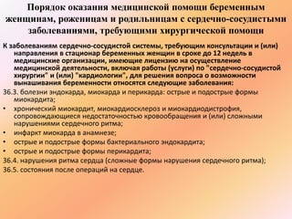 Порядок оказания медицинской помощи беременным 
женщинам, роженицам и родильницам с сердечно-сосудистыми 
заболеваниями, требующими хирургической помощи 
К заболеваниям сердечно-сосудистой системы, требующим консультации и (или) 
направления в стационар беременных женщин в сроке до 12 недель в 
медицинские организации, имеющие лицензию на осуществление 
медицинской деятельности, включая работы (услуги) по "сердечно-сосудистой 
хирургии" и (или) "кардиологии", для решения вопроса о возможности 
вынашивания беременности относятся следующие заболевания: 
36.3. болезни эндокарда, миокарда и перикарда: острые и подострые формы 
миокардита; 
• хронический миокардит, миокардиосклероз и миокардиодистрофия, 
сопровождающиеся недостаточностью кровообращения и (или) сложными 
нарушениями сердечного ритма; 
• инфаркт миокарда в анамнезе; 
• острые и подострые формы бактериального эндокардита; 
• острые и подострые формы перикардита; 
36.4. нарушения ритма сердца (сложные формы нарушения сердечного ритма); 
36.5. состояния после операций на сердце. 
 