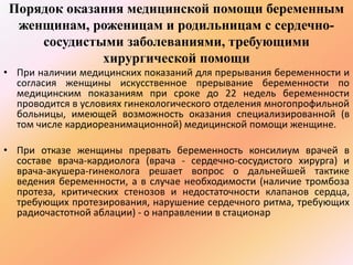 Порядок оказания медицинской помощи беременным 
женщинам, роженицам и родильницам с сердечно- 
сосудистыми заболеваниями, требующими 
хирургической помощи 
• При наличии медицинских показаний для прерывания беременности и 
согласия женщины искусственное прерывание беременности по 
медицинским показаниям при сроке до 22 недель беременности 
проводится в условиях гинекологического отделения многопрофильной 
больницы, имеющей возможность оказания специализированной (в 
том числе кардиореанимационной) медицинской помощи женщине. 
• При отказе женщины прервать беременность консилиум врачей в 
составе врача-кардиолога (врача - сердечно-сосудистого хирурга) и 
врача-акушера-гинеколога решает вопрос о дальнейшей тактике 
ведения беременности, а в случае необходимости (наличие тромбоза 
протеза, критических стенозов и недостаточности клапанов сердца, 
требующих протезирования, нарушение сердечного ритма, требующих 
радиочастотной аблации) - о направлении в стационар 
 