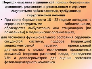 Порядок оказания медицинской помощи беременным 
женщинам, роженицам и родильницам с сердечно- 
сосудистыми заболеваниями, требующими 
хирургической помощи 
• При сроке беременности 18 - 22 недели женщины с 
сердечно-сосудистыми заболеваниями, 
обследуются амбулаторно или стационарно (по 
показаниям) в медицинских организациях, 
для уточнения функционального состояния сердечно- 
сосудистой системы, подбора (коррекции) 
медикаментозной терапии, пренатальной 
диагностики с целью исключения врожденных 
аномалий (пороков развития) плода, проведения 
УЗИ и допплерометрии для оценки состояния 
фетоплацентарного комплекса. 
 