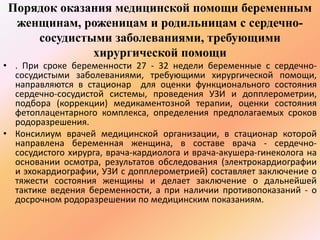 Порядок оказания медицинской помощи беременным 
женщинам, роженицам и родильницам с сердечно- 
сосудистыми заболеваниями, требующими 
хирургической помощи 
• . При сроке беременности 27 - 32 недели беременные с сердечно- 
сосудистыми заболеваниями, требующими хирургической помощи, 
направляются в стационар для оценки функционального состояния 
сердечно-сосудистой системы, проведения УЗИ и допплерометрии, 
подбора (коррекции) медикаментозной терапии, оценки состояния 
фетоплацентарного комплекса, определения предполагаемых сроков 
родоразрешения. 
• Консилиум врачей медицинской организации, в стационар которой 
направлена беременная женщина, в составе врача - сердечно- 
сосудистого хирурга, врача-кардиолога и врача-акушера-гинеколога на 
основании осмотра, результатов обследования (электрокардиографии 
и эхокардиографии, УЗИ с допплерометрией) составляет заключение о 
тяжести состояния женщины и делает заключение о дальнейшей 
тактике ведения беременности, а при наличии противопоказаний - о 
досрочном родоразрешении по медицинским показаниям. 
 