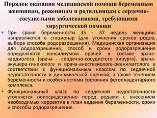 Порядок оказания медицинской помощи беременным 
женщинам, роженицам и родильницам с сердечно- 
сосудистыми заболеваниями, требующими 
хирургической помощи 
• При сроке беременности 35 - 37 недель женщины 
направляются в стационар (для уточнения сроков родов, 
выбора способа родоразрешения). Медицинская организация 
для родоразрешения, способ и сроки родоразрешения 
определяются консилиумом врачей в составе врача- 
кардиолога (врача - сердечно-сосудистого хирурга), врача- 
акушера-гинеколога и врача-анестезиолога-реаниматолога в 
соответствии с функциональным классом по сердечной 
недостаточности и динамической оценкой, а также течением 
беременности и особенностями состояния фетоплацентарного 
комплекса. 
• Функциональный класс по сердечной недостаточности 
уточняется непосредственно перед родами с внесением 
необходимых корректив в план ведения беременности, сроки 
и способы родоразрешения. 
 
