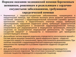 Порядок оказания медицинской помощи беременным 
женщинам, роженицам и родильницам с сердечно- 
сосудистыми заболеваниями, требующими 
хирургической помощи 
• Беременные с сердечно-сосудистыми заболеваниями, нуждающиеся в 
хирургической помощи, при наличии высокого риска развития критических 
состояний, связанных с кардиохирургической патологией (тромбоз протеза, 
критические стенозы и недостаточность клапанов сердца, требующие 
протезирования; нарушения сердечного ритма, требующие радиочастотной 
аблации), и нуждающиеся в экстренной кардиохирургической помощи, 
направляются для родоразрешения в медицинские организации, имеющие 
лицензию на осуществление медицинской деятельности, по "сердечно- 
сосудистой хирургии" и «акушерству и гинекологии» для проведения 
соответствующего лечения. 
• Дальнейшая тактика ведения родильниц определяется консилиумом врачей в 
составе врача-акушера-гинеколога, врача-кардиолога (врача - сердечно- 
сосудистого хирурга по показаниям), врача-анестезиолога-реаниматолога. При 
наличии показаний к кардиохирургической коррекции медицинское 
вмешательство проводится в условиях отделения сердечно-сосудистой 
хирургии. 
• Для дальнейшего лечения и реабилитации родильница переводится в 
кардиологическое отделение. При отсутствии показаний к хирургическому 
лечению пациентка переводится в акушерский стационар. 
 