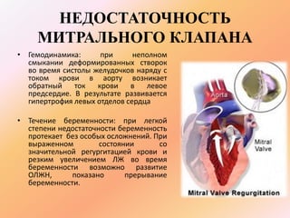 НЕДОСТАТОЧНОСТЬ 
МИТРАЛЬНОГО КЛАПАНА 
• Гемодинамика: при неполном 
смыкании деформированных створок 
во время систолы желудочков наряду с 
током крови в аорту возникает 
обратный ток крови в левое 
предсердие. В результате развивается 
гипертрофия левых отделов сердца 
• Течение беременности: при легкой 
степени недостаточности беременность 
протекает без особых осложнений. При 
выраженном состоянии со 
значительной регургитацией крови и 
резким увеличением ЛЖ во время 
беременности возможно развитие 
ОЛЖН, показано прерывание 
беременности. 
 