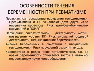 ОСОБЕННОСТИ ТЕЧЕНИЯ 
БЕРЕМЕННОСТИ ПРИ РЕВМАТИЗМЕ 
Преэклампсия вследствие нарушения гемодинамики. 
Преэклампсия и ПС усиливают друг друга из-за 
нарушения кровотока. Риск тромбоэмболических 
нарушений и ПОНРП 
Нарушение сократительной деятельности матки- 
повышение уровня ПГ. Риск аномалий родовой 
деятельности, невынашивание беременности. 
Анемия беременных в сочетании с нарушением 
гемодинамики. Риск нарушений развития плода. 
Кровопотеря в родах чаще патологическая, т.к. во 
время беременности отмечается застой в маточно- 
плацентарном круге кровообращения. 
 