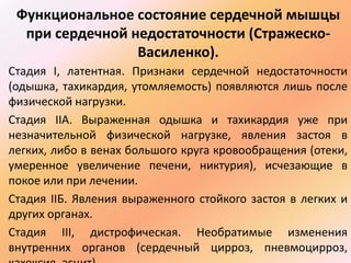 Функциональное состояние сердечной мышцы 
при сердечной недостаточности (Стражеско- 
Василенко). 
Стадия I, латентная. Признаки сердечной недостаточности 
(одышка, тахикардия, утомляемость) появляются лишь после 
физической нагрузки. 
Стадия IIА. Выраженная одышка и тахикардия уже при 
незначительной физической нагрузке, явления застоя в 
легких, либо в венах большого круга кровообращения (отеки, 
умеренное увеличение печени, никтурия), исчезающие в 
покое или при лечении. 
Стадия IIБ. Явления выраженного стойкого застоя в легких и 
других органах. 
Стадия III, дистрофическая. Необратимые изменения 
внутренних органов (сердечный цирроз, пневмоцирроз, 
кахексия, асцит). 
 