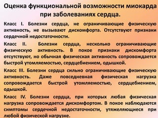 Оценка функциональной возможности миокарда 
при заболеваниях сердца. 
Класс I. Болезни сердца, не ограничивающие физическую 
активность, не вызывают дискомфорта. Отсутствуют признаки 
сердечной недостаточности. 
Класс II. Болезни сердца, несколько ограничивающие 
физическую активность. В покое признаки дискомфорта 
отсутствуют, но обычная физическая активность сопровождается 
быстрой утомляемостью, сердцебиением, одышкой. 
Класс III. Болезни сердца сильно ограничивающие физическую 
активность. Даже повседневная физическая нагрузка 
сопровождается быстрой утомляемостью, сердцебиением, 
одышкой. 
Класс IV. Болезни сердца, при которых любая физическая 
нагрузка сопровождается дискомфортом. В покое наблюдаются 
симптомы сердечной недостаточности, утяжеляющиеся при 
любой физической нагрузке. 
 