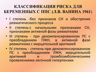 КЛАССИФИКАЦИЯ РИСКА ДЛЯ 
БЕРЕМЕННЫХ С ППС (Л.В. ВАНИНА 1961) 
• I степень -без признаков СН и обострения 
ревматического процесса 
• II степень-с начальными признаками СН, 
признаками активной фазы ревматизма 
• III степень - при декомпенсированном ПС с 
преобладанием ПЖН, в активной фазе 
ревматизма с мерцательной аритмией 
• IV степень - степень-при декомпенсированном 
ПС с преобладанием ЛЖН, мерцательной 
аритмией и тромбоэмболическими 
проявлениями легочной гипертензии 
 