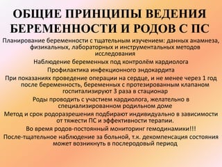 ОБЩИЕ ПРИНЦИПЫ ВЕДЕНИЯ 
БЕРЕМЕННОСТИ И РОДОВ С ПС 
Планирование беременности с тщательным изучением: данных анамнеза, 
физикальных, лабораторных и инструментальных методов 
исследования 
Наблюдение беременных под контролём кардиолога 
Профилактика инфекционного эндокардита 
При показаниях проведение операции на сердце, и не менее через 1 год 
после беременность, беременных с протезированным клапаном 
госпитализируют 3 раза в стационар 
Роды проводить с участием кардиолога, желательно в 
специализированном родильном доме 
Метод и срок родоразрешения подбирают индивидуально в зависимости 
от тяжести ПС и эффективности терапии. 
Во время родов-постоянный мониторинг гемодинамики!!! 
После-тщательное наблюдение за больной, т.к. декомпенсация состояния 
может возникнуть в послеродовый период 
