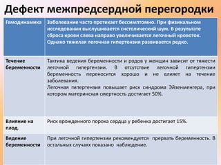 Дефект межпредсердной перегородки 
Гемодинамика Заболевание часто протекает бессимптомно. При физикальном 
исследовании выслушивается систолический шум. В результате 
сброса крови слева направо увеличивается легочный кровоток. 
Однако тяжелая легочная гипертензия развивается редко. 
Течение 
беременности 
Тактика ведения беременности и родов у женщин зависит от тяжести 
легочной гипертензии. В отсутствие легочной гипертензии 
беременность переносится хорошо и не влияет на течение 
заболевания. 
Легочная гипертензия повышает риск синдрома Эйзенменгера, при 
котором материнская смертность достигает 50%. 
Влияние на 
плод. 
Риск врожденного порока сердца у ребенка достигает 15%. 
Ведение 
беременности 
При легочной гипертензии рекомендуется прервать беременность. В 
остальных случаях показано наблюдение. 
 