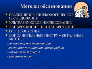 ММееттооддыы ооббссллееддоовваанниияя 
 ООББЬЬЕЕККТТИИВВННООЕЕ ГГИИННЕЕККООЛЛООГГИИЧЧЕЕССККООЕЕ 
ООББССЛЛЕЕДДООВВААННИИЕЕ 
 УУЛЛЬЬТТРРААЗЗВВУУККООВВООЕЕ ИИССССЛЛЕЕДДООВВААННИИЕЕ 
 ЛЛААППААРРООССККООППИИЯЯ ИИЛЛИИ ЛЛААППААРРООТТООММИИЯЯ 
 ГГИИССТТЕЕРРООССККООППИИЯЯ 
 ДДООППООЛЛННИИТТЕЕЛЛЬЬННЫЫЕЕ ИИННССТТРРУУММЕЕННТТААЛЛЬЬННЫЫЕЕ 
ММЕЕТТООДДЫЫ:: 
--ккооммппььююттееррннааяя ттооммооггррааффиияя.. 
--ммааггннииттнноо--ррееззооннааннссннааяя ттооммооггррааффиияя 
--ооппууххооллееввыыее ммааррккееррыы.. 
--ффааккттооррыы ррооссттаа.. 
 