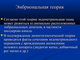 ЭЭммббррииооннааллььннааяя ттееоорриияя 
 ССооггллаасснноо ээттоойй ттееооррииии ээннддооммееттррииооииддннааяя ттккаанньь 
ммоожжеетт ррааззввииттььссяя иизз ааннооммааллььнноо рраассппооллоожжеенннныыхх 
ээммббррииооннааллььнныыхх ззааччааттккоовв,, вв ччаассттннооссттии 
ммююллллеерроовваа ккааннааллаа.. 
 ВВ ппооддттввеерржжддееннииее ддииззооннттооггееннееттииччеессккоойй ттееооррииии 
ппррииввооддяяттссяя ффааккттыы ссооччееттаанниияя ээннддооммееттррииооииддннооггоо 
ппоорраажжеенниияя сс вврроожжддеенннныыммии ааннооммааллиияяммии 
ппооллооввооггоо ааппппааррааттаа ((ддввууррооггааяя ммааттккаа,, ддооббааввооччнныыйй 
рроогг ммааттккии ии ддрр..)) 
 