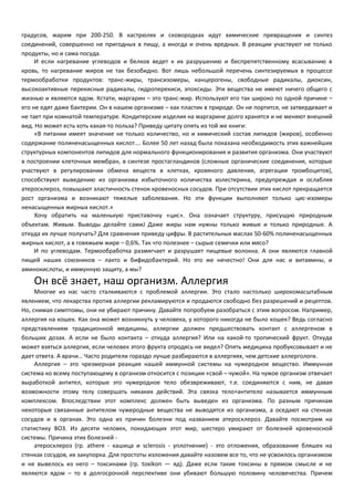 градусов, жарим при 200-250. В кастрюлях и сковородках идут химические превращения и синтез 
соединений, совершенно не пригодных в пищу, а иногда и очень вредных. В реакции участвуют не только 
продукты, но и сама посуда. 
И если нагревание углеводов и белков ведет к их разрушению и беспрепятственному всасыванию в 
кровь, то нагревание жиров не так безобидно. Вот лишь небольшой перечень синтезируемых в процессе 
термообработки продуктов: транс-жиры, трансизомеры, канцерогены, свободные радикалы, диоксин, 
высокоактивные перекисные радикалы, гидроперекиси, эпоксиды. Эти вещества не имеют ничего общего с 
жизнью и являются ядом. Кстати, маргарин – это транс-жир. Используют его так широко по одной причине – 
его не едят даже бактерии. Он в нашем организме – как пластик в природе. Он не портится, не затвердевает и 
не тает при комнатой температуре. Кондитерские изделия на маргарине долго хранятся и не меняют внешний 
вид. Но может есть хоть какая-то польза? Приведу цитату опять из той же книги: 
«В питании имеет значение не только количество, но и химический состав липидов (жиров), особенно 
содержание полиненасыщенных кислот…. Более 50 лет назад была показана необходимость этих важнейших 
структурных компонентов липидов для нормального функционирования и развития организма. Они участвуют 
в построении клеточных мембран, в синтезе простагландинов (сложные органические соединения, которые 
участвуют в регулировании обмена веществ в клетках, кровяного давления, агрегации тромбоцитов), 
способствуют выведению из организма избыточного количества холестерина, предупреждая и ослабляя 
атеросклероз, повышают эластичность стенок кровеносных сосудов. При отсутствии этих кислот прекращается 
рост организма и возникают тяжелые заболевания. Но эти функции выполняют только цис-изомеры 
ненасыщенных жирных кислот.» 
Хочу обратить на маленькую приставочку «цис». Она означает структуру, присущую природным 
объектам. Живым. Выводы делайте самиJ Даже жиры нам нужны только живые и только природные. А 
откуда их лучше получать? Для сравнения приведу цифры. В растительных маслах 50-60% полиненасыщенных 
жирных кислот, а в говяжьем жире – 0,6%. Так что полезнее – сырые семечки или мясо? 
И по углеводам. Термообработка размягчает и разрушает пищевые волокна. А они являются главной 
пищей наших союзников – лакто и бифидобактерий. Но это же нечестно! Они для нас и витамины, и 
аминокислоты, и иммунную защиту, а мы? 
Он всё знает, наш организм. Аллергия 
Многие из нас часто сталкиваются с проблемой аллергии. Это стало настолько широкомасштабным 
явлением, что лекарства против аллергии рекламируются и продаются свободно без разрешений и рецептов. 
Но, снимая симптомы, они не убирают причину. Давайте попробуем разобраться с этим вопросом. Например, 
аллергия на кошек. Как она может возникнуть у человека, у которого никогда не было кошек? Ведь согласно 
представлениям традиционной медицины, аллергии должен предшествовать контакт с аллергеном в 
больших дозах. А если не было контакта – откуда аллергия? Или на какой-то тропический фрукт. Откуда 
может взяться аллергия, если человек этого фрукта отродясь не видел? Опять медицина пробуксовывает и не 
дает ответа. А врачи… Часто родители гораздо лучше разбираются в аллергиях, чем детские аллергологи. 
Аллергия – это чрезмерная реакция нашей иммунной системы на чужеродное вещество. Иммунная 
система ко всему поступающему в организм относится с позиции «свой – чужой». На чужое организм отвечает 
выработкой антител, которые это чужеродное тело обезвреживают, т.е. соединяются с ним, не давая 
возможности этому телу совершать никаких действий. Эта связка тело+антитело называется иммунным 
комплексом. Впоследствии этот комплекс должен быть выведен из организма. По разным причинам 
некоторые связанные антителом чужеродные вещества не выводятся из организма, а оседают на стенках 
сосудов и в органах. Это одна из причин болезни под названием атеросклероз. Давайте посмотрим на 
статистику ВОЗ. Из десяти человек, покидающих этот мир, шестеро умирают от болезней кровеносной 
системы. Причина этих болезней - 
атеросклероз (гр. athere - кашица и sclerosis - уплотнение) - это отложения, образование бляшек на 
стенках сосудов, их закупорка. Для простоты изложения давайте назовем все то, что не усвоилось организмом 
и не вывелось из него – токсинами (гр. toxikon — яд). Даже если такие токсины в прямом смысле и не 
являются ядом – то в долгосрочной перспективе они убивают большую половину человечества. Причем 
 