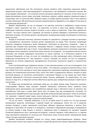 хронические заболевания всех без исключения органов являются либо следствием нарушения работы 
кровеносной системы, либо транспортировкой и отложением в них чрезмерного количества токсинов. Все 
острые формы заболеваний – это отчаянная попытка организма избавиться от токсинов. В этой статье мы не 
будем рассматривать случаи травм, катастроф, спортивных нагрузок, ошибок хирургов, отравления ядами и 
лекарствами, хотя по статистике ВОЗ в Америке смерть от ошибок врачей составляет 10% от всех смертных 
случаев в больницах, 20% всех больных получают неверный диагноз. Вдумайтесь в эти цифры!!! А как дела на 
постсоветском пространстве? 
Давайте предположим, что мы не попадем в эту грустную статистику и разберемся, откуда токсины 
попадают в кровь. Существует три пути – из кишечника, из легких и через кожу. Думаю, очевидно, что 
наибольшее количество опасных веществ поступает к нам в кровь из кишечника. Тогда поиск адекватного 
питания – это поиск главного пути к здоровью. Это питание не должно приводить к накоплению токсинов в 
организме человека. Это питание должно способствовать непрерывному выводу поступающих и отложенных 
ранее токсинов. 
Исходя из печальной статистики, организм человека не справляется с выводом токсинов из организма. 
Т.е. массированное поступление токсинов делает невозможным их вывод. Пока поступают засоряющие 
вещества, выведение отложенных ранее невозможно. Посмотрим на результаты голоданий – люди за 
короткий срок очищают свои организмы, показывают баночки с твердыми телами, которые вышли из их 
организма, показывают фото «до и после». Таким образом, механизм самоочистки в организме существует, 
необходимо только прекратить поступление новых токсинов. Но голодание – это экстремальный путь очистки 
организма, при котором прекращено поступления не только токсинов, но и питательных веществ. Я не 
сторонник блицкригов, но тому, кто хочет это попробовать на себе, рекомендую найти в Интернете книгу 
профессора Столешникова А.П. «Как вернуться к жизни». Пожалуй, это лучшее, что есть по голоданию. 
Адекватное же питание предполагает одновременное поступление питательных веществ и ненакопление 
токсинов. 
Если в поступающей пище содержатся токсины, то наш организм должен на это как-то реагировать. Если 
это сильное отравление – это рвота и понос, если слабее – это головные и желудочно-кишечные боли, а если 
еще слабее? Если поток токсинов не носит ярко выраженного агрессивного характера, вызывающего бурную 
реакцию, как аллергические высыпания, боль, понос? Как найти те вредоносные объекты, которые не дают 
внезапной реакции, но постепенно накапливаются в организме? Первым на этот вопрос дал ответ Павел 
Кушаков, работавший в Институте клинической химии, Лозанна, Швейцария. Он предположил, что если 
токсины в пище есть, то иммунная система обязательно должна дать немедленную реакцию в крови при их 
поступлении. 
Он провел ряд экспериментов, анализируя кровь до и во время приема пищи. Результаты оказались 
потрясающими. Вареная пища вызывает пищевой лейкоцитоз! Количество белых кровяных телец 
(лейкоцитов) резко увеличивалось при употреблении вареной пищи и абсолютно никак не менялось при 
употреблении этой пищи в сыром виде! После этого он провел еще ряд экспериментов, установив, что 
промышленно переработанная пища вызывает еще более активную реакцию организма. Также он установил, 
что, принимая с вареной пищей сырую, можно уменьшить ответную защитную реакцию. Отсюда и совет 
диетологов – начинать прием пищи с салатов из свежих овощей. 
Что же это значит - пищевой лейкоцитоз, и что он за собой влечет? А значит это, что наш организм 
воспринимает вещества, поступающие с вареной пищей, как чужеродные. Значит это, что те вещества, 
которые попадают в кровь, связываются антителами, образуют иммунные комплексы и должны быть 
выведены из организма. Но почему-то не выводятся, а участвуют в образовании амилоидов, откладываются 
на стенках сосудов в виде бляшек, в органах и подкожном жире. В медицине это называют пищевой 
аллергией замедленного типа. У организма нет ресурсов – энергии и времени, чтобы вывести их, т.к. вареная 
пища принимается ежедневно по несколько раз. Поступление новых токсинов делает невозможным вывод 
старых. Так идет накопление токсинов. 
Давайте рассмотрим человека, который ест только сырые неденатурированные продукты. Какие 
антигены могут попасть ему в кровь из кишечника с пищей? Да практически никакие. Ведь иммунной реакции 
 
