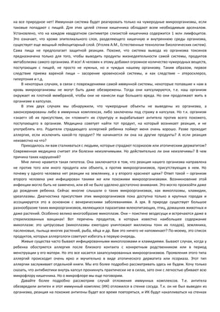 на все природное нет! Иммунная система будет реагировать только на чужеродные микроорганизмы, если 
таковые попадают с пищей. Для этих целей стенки кишечника обладают всем необходимым арсеналом. 
Установлено, что на каждом квадратном сантиметре слизистой кишечника содержится 1 млн лимфоцитов. 
Это означает, что кроме эпителиального слоя, разделяющего кишечную и внутреннюю среды организма, 
существует еще мощный лейкоцитарный слой. (Уголев А.М., Естественные технологии биологических систем). 
Сама пища не предполагает защитной реакции. Похоже, что система вывода из организма токсинов 
предназначена только для того, чтобы выводить продукты жизнедеятельности самой системы, продуктов 
метаболизма самого организма. И все! А человек к этому добавил огромное количество чужеродных веществ, 
поступающих с пищей, не просто не нужных, но и чуждых нашему организму. Таким образом, первое 
следствие приема вареной пищи – засорение кровеносной системы, и как следствие – атеросклероз, 
гипертония и т.д. 
В некоторых случаях, в связи с повреждениями самой иммунной системы, некоторые попавшие к нам в 
кровь микроорганизмы не могут быть даже обезврежены. Тогда они капсулируются, т.е. наш организм 
окружает их плотной мембраной, чтобы они не нанесли еще большего вреда. Но они продолжают жить в 
организме в капсулах. 
В этих двух случаях мы обнаружили, что чужеродные объекты не выведены из организма, а 
законсервированы либо в иммунных комплексах, либо заключены под стражу в капсулах. Но т.к. организм 
«знает» об их присутствии, он «помнит» их структуру и вырабатывает антитела против всего похожего, 
поступающего в организм. Медицина советует найти тот продукт, на который возникает реакция, и не 
употреблять его. Родители страдающего аллергией ребенка поймут меня очень хорошо. Разве проходит 
аллергия, если исключить какой-то продукт? Не начинается ли она на другие продукты? А если реакция 
неизвестно на что? 
Приходилось ли вам сталкиваться с людьми, которые страдают псориазом или атопическим дерматитом? 
Современная медицина считает эти болезни неизлечимыми. Но действительно ли они неизлечимы? В чем 
причина таких нарушений? 
Мне лично нравится такая гипотеза. Она заключается в том, что реакция нашего организма направлена 
не против того или иного продукта или объекта, а против микроорганизмов, присутствующих в нем. Но 
почему у одного человека нет реакции на землянику, а у второго краснеют щеки? Ответ такой – организм 
второго человека уже инфицирован такими же или похожими микроорганизмами. Возникновение этой 
инфекции могло быть не замечено, или ей не было уделено достаточно внимания. Это могло произойти даже 
до рождения ребенка. Сейчас многие слышали о таких микроорганизмах, как микоплазмы, хламидии, 
уреаплазмы. Диагностика присутствия этих микроорганизмов пока доступна только в крупных городах и 
ассоциируется это в основном с венерическими заболеваниями. А зря. В природе существует большое 
разнообразие таких микроорганизмов, являющихся паразитами млекопитающих, птиц, домашних животных и 
даже растений. Особенно велико многообразие микоплазм. Они – поистине вездесущи и встречаются даже в 
стерилизованных вакцинах! Вот перечень продуктов, в которых известно наибольшее содержание 
микоплазм: это цитрусовые (микоплазмы ежегодно уничтожают миллионы тонн их плодов), земляника, 
пасленовые, пыльца многих растений, рыба, яйца и др. Вам это ничего не напоминает? По-моему, это список 
продуктов, которых аллергологи советуют избегать в первую очередь. 
Живые существа часто бывают инфицированными микоплазмами и хламидиями. Бывают случаи, когда у 
ребенка обостряется аллергия после близкого контакта с конкретным родственником или в период 
менструации у его матери. Но это все касается закапсулированных микроорганизмов. Проявления этого типа 
аллергий происходит очень ярко и мучительно в виде атопического дерматита или псориаза. Этот тип 
аллергии заслуживает отдельной книги. Мы его более подробно рассматривать здесь не будем. Хочу только 
сказать, что антибиотики внутрь капсул проникнуть практически не в силах, зато они с легкостью убивают всю 
микрофлору кишечника. Но о микрофлоре мы еще поговорим. 
Давайте более подробно рассмотрим случай отложения иммунных комплексов. Т.е. антитела 
обезвредили антиген и этот иммунный комплекс (ИК) отложился в стенке сосуда. Т.к. он не был выведен из 
организма, реакция на похожие антигены будет все время повторяться, и ИК будут накапливаться на стенках 
 