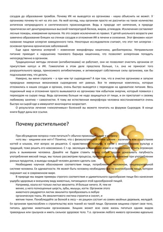 сосудов до образования тромбов. Почему ИК не выводятся из организма - наука объяснить не может. У 
организма почему-то нет на это сил. На мой взгляд, наш организм просто не рассчитан на такое количество 
антигенов неприродного и синтетического происхождения. Ведь в природе нет кипячения, в природе 
практически нет денатурированных высокой температурой белков, жиров, углеводов. Исключения составляют 
лесные пожары, извержения вулканов. Но это скорее исключения из правил. У детей школьного возраста уже 
замечено образование бляшек на стенках сосудов и отложения ИК в печени и селезенке. Этот феномен носит 
название пищевая аллергия замедленного типа. Некоторые исследователи считают, что этот тип аллергии - 
основная причина хронических заболеваний. 
Еще одна причина аллергий – изменение микрофлоры кишечника, дисбактериозы. Неправильное 
питание приводит к нарушению тканевого барьера кишечника, что позволяет аллергенам попадать 
непосредственно в организм. 
Традиционные методы лечения (антибиотиками) не работают, они не позволяют очистить организм от 
присутствия капсул и ИК. Гомеопатия в этом деле преуспела больше, т.к. она не приносит того 
разрушительного вреда, приносимого антибиотиками, и активизирует собственные силы организма, как бы 
подсказывая ему, что делать. 
Наверно, вы меня спросите – а при чем тут сыроедение? А при том, что в очистке организма и запуске 
природных иммунных механизмов сыроедению нет равных. Все те иммунные комплексы, которые 
отложились в наших сосудах и органах, очень быстро выводятся с переходом на адекватное питание. Весь 
подкожный жир и отложения просто вымываются из организма тем избытком энергии, который появился с 
переходом на сырую пищу. Ведь организму больше не надо защищаться от пищи, и он приступает к своему 
любимому занятию – самоочистке. К тому же естественная микрофлора человека восстанавливается очень 
быстро на сырой еде и иммунитет многократно возрастает. 
О результатах лечения «неизлечимых» болезней вы можете почитать на форумах Сыроедов. В конце 
книги будут даны все ссылки. 
Почему растительное? 
При обсуждении вопроса «чем питаться?» обычно происходит сдвиг к вопросу 
«кто мы - хищники или нет»? Понятно, что с физиологической точки зрения - наличием или отсутствием 
когтей и клыков, этот вопрос не решается. С нравственной позиции, в связи с многообразием культур и 
традиций, тоже решить его невозможно. С т.зр. эволюции мясоедение играло и продолжает играть огромную 
роль в выживании человека. Давайте не будем ставить перед собой задачи доказывать пагубность 
употребления мясной пищи, мы только рассмотрим процессы, происходящие в организме при употреблении 
разных продуктов, а выводы каждый человек должен сделать сам. 
Необходимо научное обоснование соответствия пищи, потребляемой человеком, пищеварительной 
системе человека. Ее адекватности. Не может быть человеку необходимо все то многообразие пищи, которое 
окружает нас в современном мире. 
В природе мы видим примеры строгого соответствия и удивительного однообразия пищи без нанесения 
ущерба здоровью и внешнему виду животных, питающихся этой однообразной пищей. 
Например, коала ест только листья эвкалипта. И больше ничего. И, тем не 
менее, у него полноценные шерсть, зубы, мышцы, когти. Организм этого 
животного умудряется листик эвкалипта преобразовать в любую 
органическую ткань. Из эвкалиптового листика строится и скелет, и 
мягкие ткани. Понаблюдайте за белкой в лесу – ее рацион состоит из семян хвойных деревьев, желудей. 
Ее организм приспособлен к строительству всех тканей из такой пищи. Организм хищника строит свое тело, 
питаясь другими животными организмами. Хищник может всю свою жизнь питаться одним видом 
травоядных или грызунов и иметь сильное здоровое тело. Т.о. организм любого живого организма идеально 
 