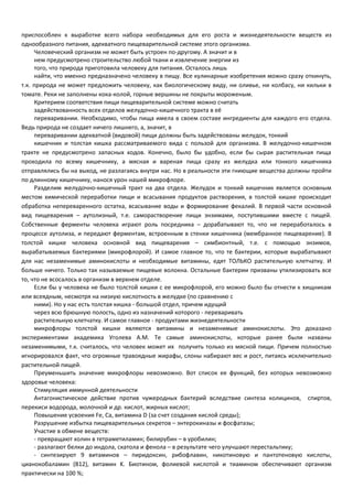 приспособлен к выработке всего набора необходимых для его роста и жизнедеятельности веществ из 
однообразного питания, адекватного пищеварительной системе этого организма. 
Человеческий организм не может быть устроен по-другому. А значит и в 
нем предусмотрено строительство любой ткани и извлечение энергии из 
того, что природа приготовила человеку для питания. Осталось лишь 
найти, что именно предназначено человеку в пищу. Все кулинарные изобретения можно сразу откинуть, 
т.к. природа не может предложить человеку, как биологическому виду, ни оливье, ни колбасу, ни кильки в 
томате. Реки не заполнены кока-колой, горные вершины не покрыты мороженым. 
Критерием соответствия пищи пищеварительной системе можно считать 
задействованность всех отделов желудочно-кишечного тракта в её 
переваривании. Необходимо, чтобы пища имела в своем составе ингредиенты для каждого его отдела. 
Ведь природа не создает ничего лишнего, а, значит, в 
переваривании адекватной (видовой) пищи должны быть задействованы желудок, тонкий 
кишечник и толстая кишка рассматриваемого вида с пользой для организма. В желудочно-кишечном 
тракте не предусмотрено запасных ходов. Конечно, было бы удобно, если бы сырая растительная пища 
проходила по всему кишечнику, а мясная и вареная пища сразу из желудка или тонкого кишечника 
отправлялись бы на выход, не разлагаясь внутри нас. Но в реальности эти гниющие вещества должны пройти 
по длинному кишечнику, нанося урон нашей микрофлоре. 
Разделим желудочно-кишечный тракт на два отдела. Желудок и тонкий кишечник является основным 
местом химической переработки пищи и всасывания продуктов растворения, в толстой кишке происходит 
обработка непереваренного остатка, всасывание воды и формирование фекалий. В первой части основной 
вид пищеварения – аутолизный, т.е. саморастворение пищи энзимами, поступившими вместе с пищей. 
Собственные ферменты человека играют роль посредника – дорабатывают то, что не переработалось в 
процессе аутолиза, и передают ферментам, встроенным в стенки кишечника (мембранное пищеварение). В 
толстой кишке человека основной вид пищеварения – симбионтный, т.е. с помощью энзимов, 
вырабатываемых бактериями (микрофлорой). И самое главное то, что те бактерии, которые вырабатывают 
для нас незаменимые аминокислоты и необходимые витамины, едят ТОЛЬКО растительную клетчатку. И 
больше ничего. Только так называемые пищевые волокна. Остальные бактерии призваны утилизировать все 
то, что не всосалось в организм в верхнем отделе. 
Если бы у человека не было толстой кишки с ее микрофлорой, его можно было бы отнести к хищникам 
или всеядным, несмотря на низкую кислотность в желудке (по сравнению с 
ними). Но у нас есть толстая кишка - большой отдел, причем идущий 
через всю брюшную полость, одно из назначений которого - переваривать 
растительную клетчатку. И самое главное - продуктами жизнедеятельности 
микрофлоры толстой кишки являются витамины и незаменимые аминокислоты. Это доказано 
экспериментами академика Уголева А.М. Те самые аминокислоты, которые ранее были названы 
незаменимыми, т.к. считалось, что человек может их получить только из мясной пищи. Причем полностью 
игнорировался факт, что огромные травоядные жирафы, слоны набирают вес и рост, питаясь исключительно 
растительной пищей. 
Преуменьшить значение микрофлоры невозможно. Вот список ее функций, без которых невозможно 
здоровье человека: 
Стимуляция иммунной деятельности 
Антагонистическое действие против чужеродных бактерий вследствие синтеза колицинов, спиртов, 
перекиси водорода, молочной и др. кислот, жирных кислот; 
Повышение усвоения Fe, Ca, витамина D (за счет создания кислой среды); 
Разрушение избытка пищеварительных секретов – энтерокиназы и фосфатазы; 
Участие в обмене веществ: 
- превращают холин в тетраметиламин; билирубин – в уробилин; 
- разлагают белки до индола, скатола и фенола – в результате чего улучшают перестальтику; 
- синтезируют 9 витаминов – пиридоксин, рибофлавин, никотиновую и пантотеновую кислоты, 
цианокобаламин (B12), витамин K. Биотином, фолиевой кислотой и тиамином обеспечивают организм 
практически на 100 %; 
 