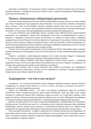 Аппендикс и микрофлора – вот два органа, которые страдают от мясной и вареной пищи. Как правило, 
аппендикс удаляют, а микрофлору постоянно пытаются лечить, подселяя всевозможных бифидобактерий, 
молочнокислых бактерий и т.д. 
Печень. Химическая лаборатория организма 
Разговор о выборе между растительной и животной пищей будет неполным, если мы ни слова не скажем 
про печень. Исследования конца двадцатого века показывают, что наш организм способен синтезировать 
белки, получая в пищу только углеводы, крахмалы, пищевые волокна точно также, как это делают все 
травоядные. Печень – это то место, где синтезируются белки для нашего организма. Строительный материал 
поставляется из кишечника. Там наша микрофлора синтезирует аминокислоты, фиксируя азот. 
Но что же получается, если преобладает мясная и вареная пища? Животный белок воспринимается 
организмом, как чужеродный и должен быть обезврежен. Почти весь он перерабатывается в печени в 
мочевину и передается почкам для вывода из организма. Это никому не нужная работа, требующая 
предварительный синтез большого количества ферментов. Параллельно с бесконечным потоком животных 
белков в печень поступают продукты жизнедеятельности гнилостных бактерий, которые размножаются на 
неусвоенных денатурированных белках, подавляя нашу родную микрофлору, выделяя яды (токсины). Эти яды 
должны быть обезврежены. И выполняет всю эту работу печень. 
И кроме этого печень должна осуществлять синтез человеческих белков, гемоглобина крови, гликогена, 
витаминов, ферментов. Как вы думаете, может ли этот орган работать в таком экстремальном режиме долгое 
время? 
Результат – истощение и утрата функций, вследствие чего в кровь начинают попадать и чужеродные 
белки и токсины, вызывая аллергические реакции и заболевания различных органов. 
И это только вершина айсберга. Мой поиск адекватного питания начался именно с неприятных 
ощущений в печени. Но этот орган сразу ответил мне взаимностью, как только я перешел на сыроедение. Он 
активно начал самоочищаться и вскоре я почти перестал его чувствовать. 
Хочу сказать несколько слов о печени хищников. Она способна синтезировать все необходимые 
организму вещества из аминокислот. Поэтому у них нет потребности в углеводах и пищевых волокнах. Не 
следует варить каши собакам, уважайте хищников. 
Сыроедение – что это и как начать? 
Сыроедение – это питание исключительно сырыми овощами и фруктами, орехами, зернами злаковых, 
сухофруктами. На первый взгляд кажется, что и есть то нечего. Но когда вы начинаете так питаться – 
оказывается, что список продуктов очень велик. 
Первое, что необходимо сделать – это понять, как устроено пищеварение. Ведь без понимания 
соответствия нашего желудочно-кишечного тракта сырой растительной пище вам будет очень трудно 
отказаться от привычных вкусных блюд. Переходить можно как резко, так и постепенно, включая в свой 
рацион все больше и больше растительных продуктов. Даже если вы не станете 100 процентным сыроедом, 
но начнете есть больше сырых овощей и фруктов – это уже будет большая помощь вашему организму. 
Конечно, если Вам немного лет и у вас нет хронических заболеваний – переход может быть совершенно 
безболезненным. Но если Вам уже много лет, то возможны очень неприятные ощущения. Ведь сыроедение 
высвобождает энергию, которая раньше тратилась на переваривание вареной пищи. И эта энергия теперь 
направляется на очищение вашего организма от всевозможных шлаков, накопившихся в течение жизни. 
Если у вас просто лишний вес – он уйдет со скоростью 5-8 кг в месяц. Но если у вас есть подозрение, что 
присутствуют камни в почках – надо сначала от них избавиться. Если у вас неприятности с желудком, начинать 
надо с тех овощей и фруктов, которые вы едите без ощущения дискомфорта. Ешьте первые дни только их, 
потом переходите и на другие продукты. 
 