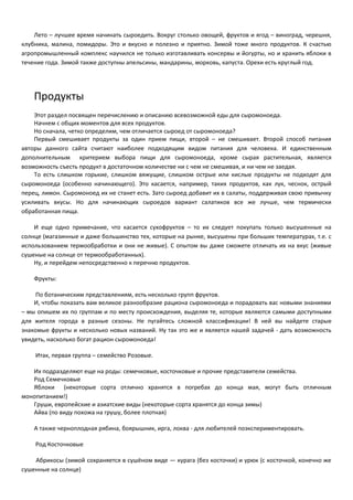 Лето – лучшее время начинать сыроедить. Вокруг столько овощей, фруктов и ягод – виноград, черешня, 
клубника, малина, помидоры. Это и вкусно и полезно и приятно. Зимой тоже много продуктов. К счастью 
агропромышленный комплекс научился не только изготавливать консервы и йогурты, но и хранить яблоки в 
течение года. Зимой также доступны апельсины, мандарины, морковь, капуста. Орехи есть круглый год. 
Продукты 
Этот раздел посвящен перечислению и описанию всевозможной еды для сыромоноеда. 
Начнем с общих моментов для всех продуктов. 
Но сначала, четко определим, чем отличается сыроед от сыромоноеда? 
Первый смешивает продукты за один прием пищи, второй – не смешивает. Второй способ питания 
авторы данного сайта считают наиболее подходящим видом питания для человека. И единственным 
дополнительным критерием выбора пищи для сыромоноеда, кроме сырая растительная, является 
возможность съесть продукт в достаточном количестве ни с чем не смешивая, и ни чем не заедая. 
То есть слишком горькие, слишком вяжущие, слишком острые или кислые продукты не подходят для 
сыромоноеда (особенно начинающего). Это касается, например, таких продуктов, как лук, чеснок, острый 
перец, лимон. Сыромоноед их не станет есть. Зато сыроед добавит их в салаты, поддерживая свою привычку 
усиливать вкусы. Но для начинающих сыроедов вариант салатиков все же лучше, чем термически 
обработанная пища. 
И еще одно примечание, что касается сухофруктов – то их следует покупать только высушенные на 
солнце (магазинные и даже большинство тех, которые на рынке, высушены при больших температурах, т.е. с 
использованием термообработки и они не живые). С опытом вы даже сможете отличать их на вкус (живые 
сушеные на солнце от термообработанных). 
Ну, и перейдем непосредственно к перечню продуктов. 
Фрукты: 
По ботаническим представлениям, есть несколько групп фруктов. 
И, чтобы показать вам великое разнообразие рациона сыромоноеда и порадовать вас новыми знаниями 
– мы опишем их по группам и по месту происхождения, выделяя те, которые являются самыми доступными 
для жителя города в разные сезоны. Не пугайтесь сложной классификации! В ней вы найдете старые 
знакомые фрукты и несколько новых названий. Ну так это же и является нашей задачей - дать возможность 
увидеть, насколько богат рацион сыромоноеда! 
Итак, первая группа – семейство Розовые. 
Их подразделяют еще на роды: семечковые, косточковые и прочие представители семейства. 
Род Семечковые 
Яблоки (некоторые сорта отлично хранятся в погребах до конца мая, могут быть отличным 
монопитанием!) 
Груши, европейские и азиатские виды (некоторые сорта хранятся до конца зимы) 
Айва (по виду похожа на грушу, более плотная) 
А также черноплодная рябина, боярышник, ирга, локва - для любителей поэкспериментировать. 
Род Косточковые 
Абрикосы (зимой сохраняется в сушёном виде — курага (без косточки) и урюк (с косточкой, конечно же 
сушенные на солнце) 
 