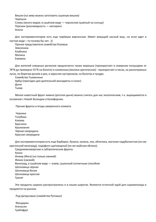 Вишни (на зиму можно заготовить сушеную вишню) 
Черешни 
Сливы (много видов; в сушёном виде — чернослив сушёный на солнце) 
Персики (разновидность — нектарин) 
Алыча 
Для экспериментаторов есть еще черёмуха виргинская. Имеет вяжущий кислый вкус, но если идет в 
чистом виде – то почему бы нет. :)) 
Прочие представители семейства Розовые 
Земляника 
Клубника 
Малина 
Ежевика 
Для жителей северных регионов предлагается также морошка (произрастает в северном полушарии от 
78°N до примерно 55°N на болоте) и княженика (малина арктическая) - произрастает в лесах, на разнотравных 
лугах, по берегам ручьёв и рек, в зарослях кустарников, на болотах и тундре. 
Семейство Тыквенные 
Арбуз (пригоден для длительной монодиеты в сезон) 
Дыня 
Тыква 
Менее известный фрукт кивано (рогатая дыня) можно считать для нас экзотическим, т.к. выращивается в 
основном с Новой Зеландии и Калифорнии. 
Прочие фрукты и ягоды умеренного климата 
Черника 
Голубика 
Клюква 
Брусника 
Крыжовник 
Чёрная смородина 
Красная смородина 
Для экспериментаторов есть еще барбарис, бузина, калина, лох, облепиха, магония падуболистная (он же 
орегонский виноград), подофилл щитовидный (он же майское яблоко). 
Средиземноморские и субтропические фрукты 
Кизил 
Инжир (Фига) (но только свежий) 
Финик (свежий) 
Виноград, в сушёном виде — изюм, сушенный солнечным способом 
Шелковица чёрная 
Шелковица белая 
Шелковица красная 
Гранат 
Эти продукты широко распространены и в наших широтах. Являются отличной едой для сыромоноеда и 
продаются на рынках. 
Род Цитрусовые (семейство Рутовые) 
Мандарин 
Апельсин 
Грейпфрут 
 