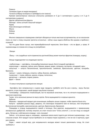 Помело 
Танжерин (один из видов мандарин) 
Танжело (гибрид танжерина и грейпфрута или помело) 
Кумкват (миниатюрные овальные апельсины размером от 3 до 5 сантиметров в длину и от 2 до 4 
сантиметров в ширину.) 
Другие субтропические фрукты 
Авокадо - очень сытный и вкусный продукт 
Хурма 
Киви (Актинидия китайская) 
Манго 
Фейхоа 
Ананас 
Многие совершенно справедливо советуют обходиться только местным ассортиментом, но на начальном 
этапе не стоит к этому слишком трепетно относиться - сейчас наша задача обойтись без срывов и проблем с 
психикой. 
Так что даже банан лучше, чем термообработанный чернослив. Хотя банан – это не фрукт, а трава. И 
сыромоноеды со стажем его в пищу не употребляют. 
Овощи: 
О́вощ — это съедобные части травянистых растений.Овощ может являться фруктом (помидор, огурец). 
Овощи подразделяют на следующие группы: 
клубнеплоды — картофель, топинамбур (земляная груша), батат (сладкий картофель); 
корнеплоды — морковь, свёкла, репа, брюква, редька, редис, петрушка, пастернак, сельдерей, хрен; 
капустные — капуста белокочанная, краснокочанная, савойская, брюссельская, цветная, кольраби, 
брокколи; 
пряные — укроп, петрушка, эстрагон, чабер, базилик, майоран; 
тыквенные — тыква, кабачки, цукини, огурцы, патиссоны; 
десертные — артишок, спаржа, ревень. 
фрукт — банан. 
О самых популярных сыроедческих овощах: 
Картофель (все непривычные в сыром виде продукты пробуйте хотя бы раз в месяц - вкусы быстро 
меняются, а тело подскажет, какой продукт ему более полезен) 
Топинамбур - совершенно потрясающий, как по вкусовым качествам, так и по легкости выращивания и 
хранения корнеплод 
Тыква - есть несколько разных по вкусу сортов. Легко выращивается и хорошо хранится. 
Кабачки 
Морковь – прекрасный продукт для начинающих; выбирать лучше сладкую, чтобы приятно было есть. 
Капуста - пробуйте разные виды, уверены, что некоторые понравятся вам не меньше, чем популярная 
белокочанная (кольраби, краснокочанная, цветная, брюссельская, брокколи). 
Помидоры и огурцы выращиваются зимой в теплицах. Они дорогие, выращиваются с применением 
минеральных удобрений, поэтому покупать их стоит только если “очень хочется”, а не как пищу на каждый 
день. Летом же с собственного огорода – хоть тоннами! 
Свёкла – есть разные виды и, например, кормовая свекла мало годится для питания сыромоноеда – она 
слишком острая. Этот продукт лучше пробовать не на первых порах сыромоно, а так же как и картошку, один 
раз в месяц. 
Редис – имеет острый вкус, для непривычного желудка может только увеличивать голод. Но стоит 
пробовать J 
 