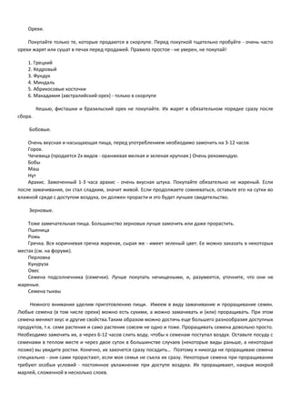 Орехи. 
Покупайте только те, которые продаются в скорлупе. Перед покупкой тщательно пробуйте - очень часто 
орехи жарят или сушат в печах перед продажей. Правило простое - не уверен, не покупай! 
1. Грецкий 
2. Кедровый 
3. Фундук 
4. Миндаль 
5. Абрикосовые косточки 
6. Макадамия (австралийский орех) - только в скорлупе 
Кешью, фисташки и бразильский орех не покупайте. Их жарят в обязательном порядке сразу после 
сбора. 
Бобовые. 
Очень вкусная и насыщающая пища, перед употреблением необходимо замочить на 3-12 часов 
Горох. 
Чечевица (продается 2х видов - оранжевая мелкая и зеленая крупная.) Очень рекомендую. 
Бобы 
Маш 
Нут 
Арахис. Замоченный 1-3 часа арахис - очень вкусная штука. Покупайте обязательно не жареный. Если 
после замачивания, он стал сладким, значит живой. Если продолжаете сомневаться, оставьте его на сутки во 
влажной среде с доступом воздуха, он должен прорасти и это будет лучшее свидетельство. 
Зерновые. 
Тоже замечательная пища. Большинство зерновых лучше замочить или даже прорастить. 
Пшеница 
Рожь 
Гречка. Вся коричневая гречка жареная, сырая же - имеет зеленый цвет. Ее можно заказать в некоторых 
местах (см. на форуме). 
Перловка 
Кукуруза 
Овес 
Семена подсолнечника (семечки). Лучше покупать нечищеными, и, разумеется, уточните, что они не 
жареные. 
Семена тыквы 
Немного внимания уделим приготовлению пищи. Имеем в виду замачивание и проращивание семян. 
Любые семена (в том числе орехи) можно есть сухими, а можно замачивать и (или) проращивать. При этом 
семена меняют вкус и другие свойства.Таким образом можно достичь еще большего разнообразия доступных 
продуктов, т.к. семя растения и само растение совсем не одно и тоже. Проращивать семена довольно просто. 
Необходимо замочить их, а через 6-12 часов слить воду, чтобы к семенам поступал воздух. Оставьте посуду с 
семенами в теплом месте и через двое суток в большинстве случаев (некоторые виды раньше, а некоторые 
позже) вы увидите ростки. Конечно, их захочется сразу посадить… Поэтому я никогда не проращиваю семена 
специально - они сами прорастают, если моя семья не съела их сразу. Некоторые семена при проращивании 
требуют особых условий - постоянное увлажнение при доступе воздуха. Их проращивают, накрыв мокрой 
марлей, сложенной в несколько слоев. 
 