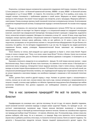 Результаты, к которым пришло человечество в результате следования этой теории, плачевны. В России из 
2,2 млн умерших 1,2 млн – от болезней кровеносной системы, 300000 – от рака, 90000 – от болезней системы 
пищеварения и т.д. И только 90000 - от старости. Это статистика за 2007 год. Я не ошибусь, если скажу, что 
каждый человек сталкивается с проблемами здоровья в своей жизни. Медицина не может предложить 
выхода из этой ситуации. Она может только продать нам лекарства, услуги, процедуры. Медицина работает с 
симптомами. Я вижу основную причину такой плачевной статистике в неправильном питании. В непонимании 
устройства пищеварительной системы. В упрощенном подходе к лечению болезней. И в основе этого подхода 
– ТСП. 
Откуда же появилась это злосчастная теория сбалансированного питания (ТСП)? Как же считаются эти 
килокалории? Грубо это выглядит так: берется продукт, и в специальной камере его продувают кислородом 
(сжигают, окисляют) при определенной температуре. Кислород вступает в реакцию с продуктом, выделяется 
тепло, количество которого измеряют. Методика эта появилась в конце 18 - начале 19 века, когда надо было 
оправдать низкую зарплату рабочих. Специальная комиссия в Германии дала химикам задание подсчитать, 
какое минимальное питание нужно рабочему, чтобы он мог работать по 15 часов в сутки. Вот они и 
подсчитали, основываясь на тех допотопных знаниях и с тем допотопным оборудованием. Но для бизнеса это 
оказалось так удобно, что эта методика поддерживается и до сих пор. На продуктах мы видим распечатки 
содержания белков, жиров, углеводов. Фармакологический бизнес заваливает нас витаминами и 
минералами. 
Читая этикетку на чипсах, мой младший сын сделал ударение на букве Е, читая слово белкИ. Поднял 
голову от пачки и говорит мне: “Папа, я не понял, какие такие бЕлки”? Кстати, о белках. Скачут они по веткам 
и едят, не считая калории, досыта. Питаются семенами хвойных деревьев и желудями. А посмотрите на их 
мех, на их ловкость! 
Оценивать полезность продуктов по их калорийности – фикция. По этой теории женское молоко – самая 
бесполезная вещь. Лишь в конце XX века стало понятным, что заменить его ничем нельзя. А быстрый рост и 
увеличение массы младенца, питающегося только грудным молоком, ставит в тупик ученых, строящих свои 
выводы на основе теории сбалансированного питания. ТСП может быть использована, как частный случай, как 
специальная рекомендация больному человеку, как индивидуальный подход при стационарном лечении. Но 
ее нельзя применять в массовом порядке, она неизбежно приводит к ожирению и той плачевной статистике 
2007 года. 
Значит, должен быть какой-то другой подход к пище. Человек не должен ходить с калькулятором и 
считать, сколько же он уже съел, сколько можно ему съесть еще, сколько витаминов и микроэлементов он 
получил с пищей, а сколько надо «добрать» из таблеток. Адекватная пища должна быть безвредна при любом 
количестве потребления. Она должна содержать все необходимые элементы для жизнедеятельнгсти 
организма. 
Что в нас заложено природой? Не всё то золото, что 
блестит 
Перефразируем эту знакомую нам с детства пословицу. Не всё то еда, что вкусно. Давайте подумаем, 
какой основной инстинкт заложила природа в каждое живое существо? Первое, что приходит на ум - это 
инстинкт самосохранения, выживания вида. Самым важным фактором выживания и процветания 
биологического вида от бактерий до млекопитающих является питание. Какими же способностями наделила 
нас природа для выбора пищи? Основные – это зрение, обоняние, вкус. По внешнему виду, запаху и вкусу мы 
должны выбирать себе пищу. Но не в магазине, а в природе. Ведь если пропитать что-то синтетическое 
вкусом мяса и добавить усилитель этого вкуса, то получится отличная сосиска. Никто не заметит подмены. Так 
делается с большинством продуктов питания. Химики пищевой промышленности делают чудеса. Они 
 
