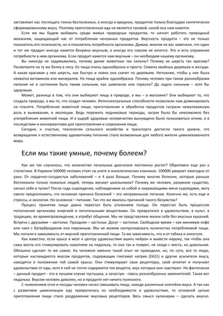 заставляют нас поглощать тонны бесполезных, а иногда и вредных, продуктов только благодаря синтетически 
сформированному вкусу. Поэтому приготовленная еда не является таковой, какой она нам кажется. 
Если же мы будем выбирать среди живых природных продуктов, то начнет работать природный 
механизм, защищающий нас от потребления ненужных продуктов. Вкусность продукта – это не только 
показатель его полезности, но и показатель потребности организма. Думаю, многие из вас замечали, что один 
и тот же продукт иногда кажется безумно вкусным, а иногда его совсем не хочется. Это и есть отражение 
потребности в нем организма. Если продукт кажется нам вкусным – он необходим нашему организму. 
Вы никогда не задумывались, почему дикие животные так сильны? Почему их шерсть так красива? 
Посмотрите на ту же белку в лесу. Ее пища очень однообразна и проста. Семена хвойных деревьев и желуди. 
А какая красивая у нее шерсть, как быстро и ловко она скачет по деревьям. Непохоже, чтобы у нее была 
нехватка витаминов или минералов. Но пища крайне однообразна. Почему человек при таком разнообразии 
питания не в состоянии быть таким сильным, как шимпанзе или горилла? Да ладно сильным – хотя бы 
здоровым. 
Может, разница в том, что они выбирают пищу в природе, а мы – в магазине? Они выбирают то, что 
создала природа, а мы то, что создал человек. Интеллектуальные способности позволили нам доминировать 
на планете. Потребление животной пищи, приготовление и обработка продуктов сыграли немаловажную 
роль в выживании, в эволюции. Ведь пережить ледниковые периоды, засухи было бы невозможно без 
употребления животной пищи. И в ущерб здоровью человечество вынуждено было пользоваться огнем, а в 
последствии и консервантами для приготовления и сохранения пищи. 
Сегодня, к счастью, технологии сельского хозяйства и транспорта достигли такого уровня, что 
возвращение к естественному адекватному питанию стало возможным для любого жителя цивилизованного 
мира. 
Если мы такие умные, почему болеем? 
Как же так случилось, что количество печальных диагнозов постоянно растет? Обратимся еще раз к 
статистике. В Украине 500000 человек стоят на учете в онкологических клиниках. 100000 умирает ежегодно от 
рака. От сердечно-сосудистых заболеваний – в 4 раза больше. Почему многие болезни, которые раньше 
беспокоили только пожилых людей, теперь мучают школьников? Почему же человек, разумное существо, 
загнал себя в тупик? После года сыроедения, наблюдением за собой и окружающими меня сыроедами, могу 
смело предположить, что основная причина болезней – это неправильное питание. Конечно же, есть еще и 
стрессы, и экология. Но основное – питание. Так что же явилось причиной такого безумства? 
Процесс принятия пищи давно перестал быть утолением голода. Он перестал быть процессом 
пополнения организма энергией и питательными веществами. Он превратился в удовольствие, в культ, в 
традицию, во времяпровождение, в атрибут общения. Мы не представляем жизни себе без вкусных кушаний. 
Встреча с друзьями – застолье. Праздник – застолье. Досуг – застолье. Свободное время – как минимум кофе 
или чаек с бутербродиком или пирожным. Мы не можем контролировать количество потребляемой пищи. 
Мы попали в зависимость от вкусной приготовленной пищи. Та же зависимость, что и от табака и алкоголя. 
Как известно, если крысе в мозг к центру удовольствия вшить нейрон и вывести наружу, так чтобы она 
сама могла его стимулировать нажатием на педальку, то она так и помрет, не сходя с места, но довольная. 
Обезьяна сделает то же самое. На человеке именно такой опыт не проводили, но, по сути, все те люди, 
которые наслаждаются вкусом продуктов, содержащих глютамат натрия (Е621) и другие усилители вкуса, 
находятся в положении той самой крысы. Они стимулируют свои рецепторы, свой аппетит и получают 
удовольствие от еды, хотя в ней не почти содержится тех веществ, вкус которых они чувствуют. Но фактически 
– данный продукт - это в лучшем случае пустышка, а зачастую - смесь разнообразных заменителей. Такая вот 
педалька. Вкусом человек доволен, но в продукте нет ничего полезного. 
С появлением огня и посуды человек начал смешивать пищу, находя различные коктейли вкуса. А так как 
с развитием цивилизации еда превратилась из необходимости в удовольствие, то основной целью 
приготовления пищи стало раздражение вкусовых рецепторов. Весь смысл кулинарии – сделать вкусно. 
 