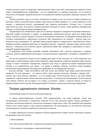 Человек научился влиять на рецепторы приготовлением пищи и для себя и для домашних животных. Сухие 
корма, термообработанные комбикорма – все это воздействует на вкусовые рецепторы, но не является 
полезным и не обладает пищевой ценностью. Так же работают приманка для рыбы, отрава для грызунов. Они 
вкусные. 
Человек оценивает пищу по ее вкусу, совершенно не думая о том, как же всё это будет усваивать его 
организм. Сейчас значок Е621 можно увидеть практически на любом продукте. Т.е. на вкус действует не сам 
продукт, а химический реагент, усиливающий вкус продукта многократно. Поэтому, хотя в сосисках 
практически нет мяса, они кажутся человеку вкусными, мясными. В чипсах к жиру добавлен картофельный 
порошок, но Е621 делает их такими картофельными. 
Подавляющая часть человечества, сама того не замечая, находится в пищевой или вкусовой зависимости. 
Животное следует инстинктам и съедает, не задумываясь, отравленное вкусное, даже если рядом будет 
лежать полезное, но менее вкусное. Но тем мы и отличаемся от животных, что обладаем самосознанием, мы 
способны анализировать и действовать осознанно. Вкус эволюционно так настроен – вкусное надо есть, 
невкусное надо выплевывать. Но эволюция биологических видов не предполагала «приготовление пищи». 
Природа настроила вкусовые рецепторы на природное вкусное - невкусное. Находясь среди синтетического 
вкусного – невкусного, мы не можем сделать правильный выбор. Мы находимся в зависимости от вкуса – 
вкусовой пищевой зависимости. 
И представьте себе теперь масштабы пищевой зависимости. Мы с детства привыкаем к сладким, 
соленым, острым, рафинированным блюдам, к резким вкусовым ощущениям и попадаем в зависимость от 
них. 
Что же это получается? Зачем же нам природа дала вкус? А вкус нам дан, как и всем животным, для 
ориентации в живой природе, среди живых продуктов, среди продуктов, созданных природой. Надо сначала, 
исходя из своего понимания пищеварения, разделить всю пищу на адекватную вашей пищеварительной 
системе и на неадекватную, или проще – на живую и мертвую. Живыми считаются сырые продукты 
растительного происхождения. Вот среди них и выбирайте то, что подсказывает вам вкус. 
Еще раз повторю – надо использовать свой вкус только для выбора пищи среди сырых растительных 
продуктов. Он вам подскажет – что именно сейчас нужно вашему организму. Приведу в пример себя – 
сначала мне очень хотелось морковки – я ел ее каждое утро. Чистил большую миску, и мы всей семьей 
«хрумкали» с удовольствием. Потом захотелось апельсинов – я поглощал их килограммами. Потом основным 
стали яблоки. Конечно, все это время я ел и орехи, в основном – арахис, и цветную капусту, но какого-то 
продукта всегда хочется сильнее. Экспериментируйте! Но только с сырыми растительными продуктами. 
Теория адекватного питания. Уголев 
Составляющие пищи. Не только питательные вещества. 
В теории сбалансированного питания (ТСП) представляется, что пища содержит только две 
составляющие: питательные и балластные вещества. И что наш организм своими силами растворяет и 
всасывает питательные вещества, а балластные выводятся в виде мочи и кала. Уже знакомый нам академик 
Уголев считал такой подход к пище слишком упрощенным. Он рассматривал ее, как источник нескольких 
потоков веществ и активных элементов из кишечника в организм. 
В теории адекватного питания академика Уголева предполагается кроме потока питательных веществ 
рассматривать еще пять потоков: 
1. Поток гормонов. 
2,3,4. Три потока метаболитов – продуктов жизнедеятельности микроорганизмов . 
5. Поток веществ, поступающих с загрязненной пищей. 
 