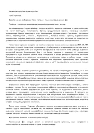 Рассмотри эти потоки более подробно. 
Поток гормонов. 
Давайте сначала разберемся, что же это такое – гормоны и гормональный фон. 
Гормоны – это переносчики команд управления от одних органов к другим. 
Английские ученые Старлинг и Бейлисс, открыли их в 1906 г., и назвали гормонами, от греческого hormao, 
что значит возбуждать, стимулировать. Органы, продуцирующие гормоны (команды), называются 
эндокринными. Давайте посмотрим на атлас. Эндокринными органами являются Гипоталамус , Щитовидная 
железа, Поджелудочная , Гипофиз , Надпочечники , Половые железы. Гормоны, вырабатываемые 
эндокринными органами, выделяются в кровоток и поступают во все части организма, но каждый из них 
действует только в одном месте или в определенном органе тела, именуемом органом-мишенью. 
Человеческий организм зиждется на поистине огромном списке различных гормонов (ФСГ, ЛГ, ТТГ, 
тестостерон, эстрадиол, прогестерон, пролактин и др.). Эти биологически активные вещества участвует во всех 
процессах жизнедеятельности. Они регулируют все процессы в организме от роста клеток до выделения 
желудочной кислоты. Гормональный фон – это баланс гормонов в организме. От концентрации 
определенных видов гормонов зависит наше самочувствие и общее физическое состояние организма. 
Плаксивость, истеричность, чрезмерная импульсивность и навязчивые страхи по любому поводу – явные 
признаки нарушение баланса гормонов. Изменения или нарушение гормонального фона организма 
выражаются в снижении содержания гормонов в крови и могут спровоцировать возникновение тяжелых 
видов заболеваний. 
В 50-60 е годы ХХ века наукой было установлено, что не только поджелудочная железа, но и весь 
кишечник тоже является эндокринным органом. Одним из достижений академика Уголева было то, что он 
установил, что желудочно-кишечный тракт является самым большим эндокринным органом. Если раньше 
считалось, что ЖКТ вырабатывает только гормоны для управления самим собой, например гастрин, то Уголев 
показал, что он вырабатывает практически весь спектр гормонов, регулирующих деятельность организма. 
Эндокринные клетки ЖКТ продуцируют гормоны, типичные для гипотоламуса и гипофиза, а клетки 
гипофиза – гастрин. Т.о. по некоторым гормональным эффектам гипотоламо-гипофизарная и желудочно- 
кишечная системы оказались родственными. Даже такие гормоны, как эндорфины и энкефалины, синтез 
которых ранее приписывался исключительно мозгу, вырабатываются в кишечнике. В частности эти 
морфийные гормоны вырабатываются у младенца при расщеплении белка материнского молока, а у 
взрослых – при расщеплении белка пшеницы. Напомню, что эти гормоны вызывают обезболивание, чувство 
беспричинной радости, счастья, эйфории. Также кишечник вырабатывает 95% всего сератонина, недостаток 
которого приводит к депрессиям и мигреням. 
Теперь самое главное - Регуляция образования гормонов в желудочно-кишечном тракте отличается от 
таковой в других эндокринных системах тем, что секреция гормонов зависит не столько от состояния 
организма, сколько от прямого взаимодействия компонентов пищи со стенками кишечника, а некоторые 
гормоны поступают непосредственно с пищей или синтезируются внутри кишечника. 
Хочу обратить внимание на важность этого вывода! 
Гормональный фон, который влияет на состояние нашего организма, наше настроение и 
работоспособность, напрямую зависит от пищи, которую мы едим. 
 