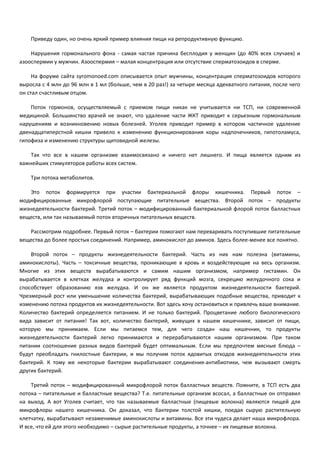 Приведу один, но очень яркий пример влияния пищи на репродуктивную функцию. 
Нарушения гормонального фона - самая частая причина бесплодия у женщин (до 40% всех случаев) и 
азооспермии у мужчин. Азооспермия – малая концентрация или отсутствие сперматозоидов в сперме. 
На форуме сайта syromonoed.com описывается опыт мужчины, концентрация сперматозоидов которого 
выросла с 4 млн до 96 млн в 1 мл (больше, чем в 20 раз!) за четыре месяца адекватного питания, после чего 
он стал счастливым отцом. 
Поток гормонов, осуществляемый с приемом пищи никак не учитывается ни ТСП, ни современной 
медициной. Большинство врачей не знают, что удаление части ЖКТ приводит к серьезным гормональным 
нарушениям и возникновению новых болезней. Уголев приводит пример в котором частичное удаление 
двенадцатиперстной кишки привело к изменению функционирования коры надпочечников, гипотоламуса, 
гипофиза и изменению структуры щитовидной железы. 
Так что все в нашем организме взаимосвязано и ничего нет лишнего. И пища является одним из 
важнейших стимуляторов работы всех систем. 
Три потока метаболитов. 
Это поток формируется при участии бактериальной флоры кишечника. Первый поток – 
модифицированные микрофлорой поступающие питательные вещества. Второй поток – продукты 
жизнедеятельности бактерий. Третий поток – модифицированный бактериальной флорой поток балластных 
веществ, или так называемый поток вторичных питательных веществ. 
Рассмотрим подробнее. Первый поток – бактерии помогают нам переваривать поступившие питательные 
вещества до более простых соединений. Например, аминокислот до аминов. Здесь более-менее все понятно. 
Второй поток – продукты жизнедеятельности бактерий. Часть из них нам полезна (витамины, 
аминокислоты). Часть – токсичные вещества, проникающие в кровь и воздействующие на весь организм. 
Многие из этих веществ вырабатываются и самим нашим организмом, например гистамин. Он 
вырабатывается в клетках желудка и контролирует ряд функций мозга, секрецию желудочного сока и 
способствует образованию язв желудка. И он же является продуктом жизнедеятельности бактерий. 
Чрезмерный рост или уменьшение количества бактерий, вырабатывающих подобные вещества, приводит к 
изменению потока продуктов их жизнедеятельности. Вот здесь хочу остановиться и привлечь ваше внимание. 
Количество бактерий определяется питанием. И не только бактерий. Процветание любого биологического 
вида зависит от питания! Так вот, количество бактерий, живущих в нашем кишечнике, зависит от пищи, 
которую мы принимаем. Если мы питаемся тем, для чего создан наш кишечник, то продукты 
жизнедеятельности бактерий легко принимаются и перерабатываются нашим организмом. При таком 
питании соотношение разных видов бактерий будет оптимальным. Если мы предпочтем мясные блюда – 
будут преобладать гнилостные бактерии, и мы получим поток ядовитых отходов жизнедеятельности этих 
бактерий. К тому же некоторые бактерии вырабатывают соединения-антибиотики, чем вызывают смерть 
других бактерий. 
Третий поток – модифицированный микрофлорой поток балластных веществ. Помните, в ТСП есть два 
потока – питательные и балластные вещества? Т.е. питательные организм всосал, а балластные он отправил 
на выход. А вот Уголев считает, что так называемые балластные (пищевые волокна) являются пищей для 
микрофлоры нашего кишечника. Он доказал, что бактерии толстой кишки, поедая сырую растительную 
клетчатку, вырабатывают незаменимые аминокислоты и витамины. Все эти чудеса делает наша микрофлора. 
И все, что ей для этого необходимо – сырые растительные продукты, а точнее – их пищевые волокна. 
 