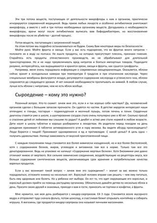 Эти три потока веществ, поступающих от деятельности микрофлоры к нам в организм, практически 
игнорируются современной медициной. Ведь прием любых лекарств и особенно антибиотиков уничтожает 
микрофлору, а вместе с ней и три потока необходимых организму веществ. Догадываясь о необходимости 
микрофлоры, врачи могут после антибиотиков выписать вам бифидумбактерин, но восстановление 
микрофлоры после ее убийства – долгий процесс. 
Поток веществ, поступающих с загрязненной пищей. 
На этом потоке мы подробно останавливаться не будем. Скажу Вам некоторые меры по безопасности: 
Мойте руки. Мойте фрукты и овощи. Если у вас есть подозрение, что во фруктах много нитратов – 
положите их в воду на полчаса. Не ешьте продукты, на которых присутствует плесень, признаки гниения. 
Старайтесь есть продукты отечественного производств, их не обрабатывают для длительной 
транспортировки. Но и не надо преувеличивать вред нитратов и бояться импортных товаров. Подходите 
разумно, интересуйтесь, как выращиваются и хранятся орехи, овощи и фрукты, как сушатся сухофрукты. 
Например, меня очень порадовала информация о современных овощехранилищах. Оказывется, яблоки 
сейчас хранят в холодильных камерах при температуре 0 градусов и при откаченном кислороде. Через 
специальные мембраны фильтруется воздух, регулируется содержание кислорода и углекислого газа, яблоко 
сохраняется до следующего урожая. И нет никакой необходимости пропитывать их химией. В любом случае, 
лучше есть яблоки с нитратами, чем не есть яблок вообще. 
Сыроедение – кому это нужно? 
Резонный вопрос. Кто-то скажет: зачем мне это, если я и так хорошо себя чувствую? Да, человеческий 
организм сделан с большим запасом прочности. Он сдается по частям. В детстве хирургов интересуют наши 
аппендикс и гланды, постарше – поджелудочная и желчный пузырь, потом печень и почки. Сердечные 
диагнозы ставятся уже в школе, а шунтирование сосудов стало очень популярно уже в 40 лет. Сколько просьб 
о спасении детей от лейкемии мы слышим по радио? А диабет и астма уже стали нормой в любом возрасте. 
Дети носят в школу таблетки и хорошо разбираются в лекарствах. Их родители перед походом на день 
рождения принимают 6 таблеток активированного угля и пару мезима. Вы видите абсурд происходящего? 
Люди борются с пищей! Принимают одновременно и яд и противоядие. С какой целью? А цель одна – 
получить удовольствие. Налицо зависимость от вкусной приготовленной пищи. 
С каждым поколением пища становится все более химически изощренной, но и все более бесполезной, 
хотя с содержанием белков, жиров, углеводов и витаминов там все в норме. Только там все это 
денатурированное. Ведь на упаковке не напишут «Содержание мертвых белков». Хотя биохимики уже давно 
отличают живое от мертвого. Все сильнее химические соединения, воздействующие на рецепторы вкуса, все 
больше содержание синтетических веществ, увеличивающих срок хранения и потребительские качества 
вареных продуктов. 
Если у вас возникает такой вопрос – зачем мне это сыроедение? – значит за вас можно только 
порадоваться, отложите книжку на несколько лет. Взрослый человек вправе сам решать – чем ему питаться, 
быть ему здоровым или болеть. Но у ребенка нет выбора. Он ест то, что едят окружающие его взрослые, и 
взрослый должен прийти на помощь растущему организму. Обязательно давайте детям по несколько яблок в 
день. Просите своих друзей и знакомых, приходя к вам в гости, приносить не тортики и конфетки, а фрукты. 
Мне нравится, как моя дочь разбирается с киндер-сюрпризом. Ей 3 года. Становится возле мусорного 
ведра и отправляет туда сначала фольгу, потом шоколад, и счастливая бежит открывать контейнер и собирать 
игрушку. А магазины, где продаются киндер-сюрпризы она называет яичными магазинами. 
 
