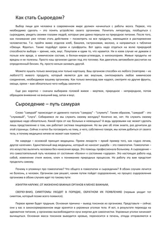 Как стать Сыроедом? 
Выбор пищи для человека в современном мире должен начинаться с работы мозга. Первое, что 
необходимо сделать – это понять устройство своего организма. Почитать литературу, пообщаться с 
сыроедами, увидеть своими глазами людей, которые уже давно перешли на природное питание. После того, 
как понимание уже готово стать действием – посмотреть на все продукты, имеющиеся в распоряжении 
человечества. Т.е. пройти мимо отделов хлеб, бакалея, гастрономия, молоко, и направиться к табличке 
«Овощи. Фрукты». Также подойдут орехи и сухофрукты. Вот здесь надо отдаться на волю природной 
способности выбора – зрение, нюх, вкус. Покупаем и едим то, что нравится. Ни в коем случае не думаем о 
пользе или вреде, о химическом составе, о белках-жирах-углеводах, о килокалориях. Живые продукты не 
вредны и не полезны. Просто наш организм сделан под это топливо. Как двигатель автомобиля рассчитан на 
определенный бензин. Ну, просто нельзя заливать другой. 
Можете кушать только виноград или только картошку. Ваш организм способен из любого (повторяю – из 
любого!!!) живого продукта, который является для вас вкусным, синтезировать любое химическое 
соединение, необходимое вашему организму. Как только виноград вам надоел, смотрите на другие фрукты, 
овощи, орехи – вам обязательно чего-нибудь захочется 
Еще раз коротко – сначала выбираем головой живое - мертвое, природное - неприродное, потом 
обращаем внимание на внешний вид, запах и вкус. 
Сыроедение – путь самурая 
Слово “самурай” происходит от древнего глагола “самурау” - “служить”. Таким образом, “самурай” - это 
“служивый”, “слуга”. Собираемся ли мы служить своему желудку? Конечно же, нет. Но служить своему 
здоровью надо обязательно. Какой прок от нас больных и немощных? А ведь здоровыми нас может сделать 
лишь представление о том, как работает система пищеварения. Но вы уже об этом знаете, раз дочитали до 
этой страницы. Сейчас я хотел бы поговорить на тему, а чего, собственно говоря, мы хотим добиться от своего 
тела, и почему медицина ничем не может нам помочь? 
Не навреди – основной принцип медицины. Прием лекарств – яркий пример того, как «одно лечим, 
другое калечим». Единственный вид медицины, который не наносит ущерба – это гомеопатия. Гомеопатия – 
это искусство вылечить человека без нанесения вреда. Это помощь профессионала больному. А сыроедение – 
это самостоятельный путь человека от состояния «болен» к состоянию «здоров». Это настоящая работа над 
собой, изменение стиля жизни, ключ к пониманию природных процессов. Но работу эту вам предстоит 
проделать самому. 
Почему я упомянул про гомеопатию? Что общего в гомеопатии и сыроедении? В обоих случаях лечится 
не болезнь, а человек. Организм сам решает, каким путем пойдет оздоровление, но процесс оздоровления 
организма в обоих случаях идет по такому пути: 
ИЗНУТРИ НАРУЖУ, ОТ ЖИЗНЕННО ВАЖНЫХ ОРГАНОВ К МЕНЕЕ ВАЖНЫМ, 
СВЕРХУ-ВНИЗ, СИМПТОМЫ УХОДЯТ В ПОРЯДКЕ, ОБРАТНОМ ИХ ПОЯВЛЕНИЮ (первым уходит тот 
симптом, который позже всего появился). 
Первое время будет трудным. Основная причина – вывод токсинов из организма. Представьте – сейчас 
они у вас в законсервированном виде хранятся в укромных уголках тела. И вот, в результате перехода на 
адекватное питание, у организма высвобождается куча энергии для самоочистки. Укромные уголки начинают 
вычищаться. Основная масса токсинов выводится кровью, переносится в печень, откуда отправляются в 
 